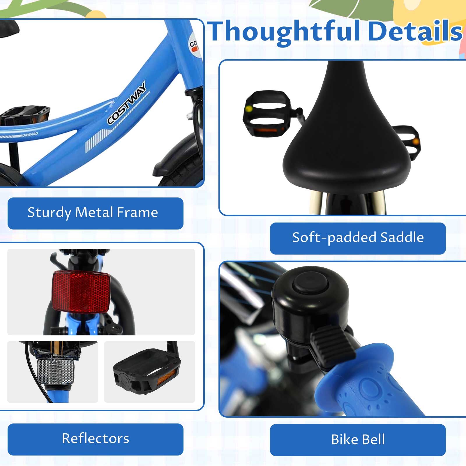 Thoughtful Details

- Sturdy Metal Frame
- Soft-padded Saddle
- Reflectors
- Bike Bell