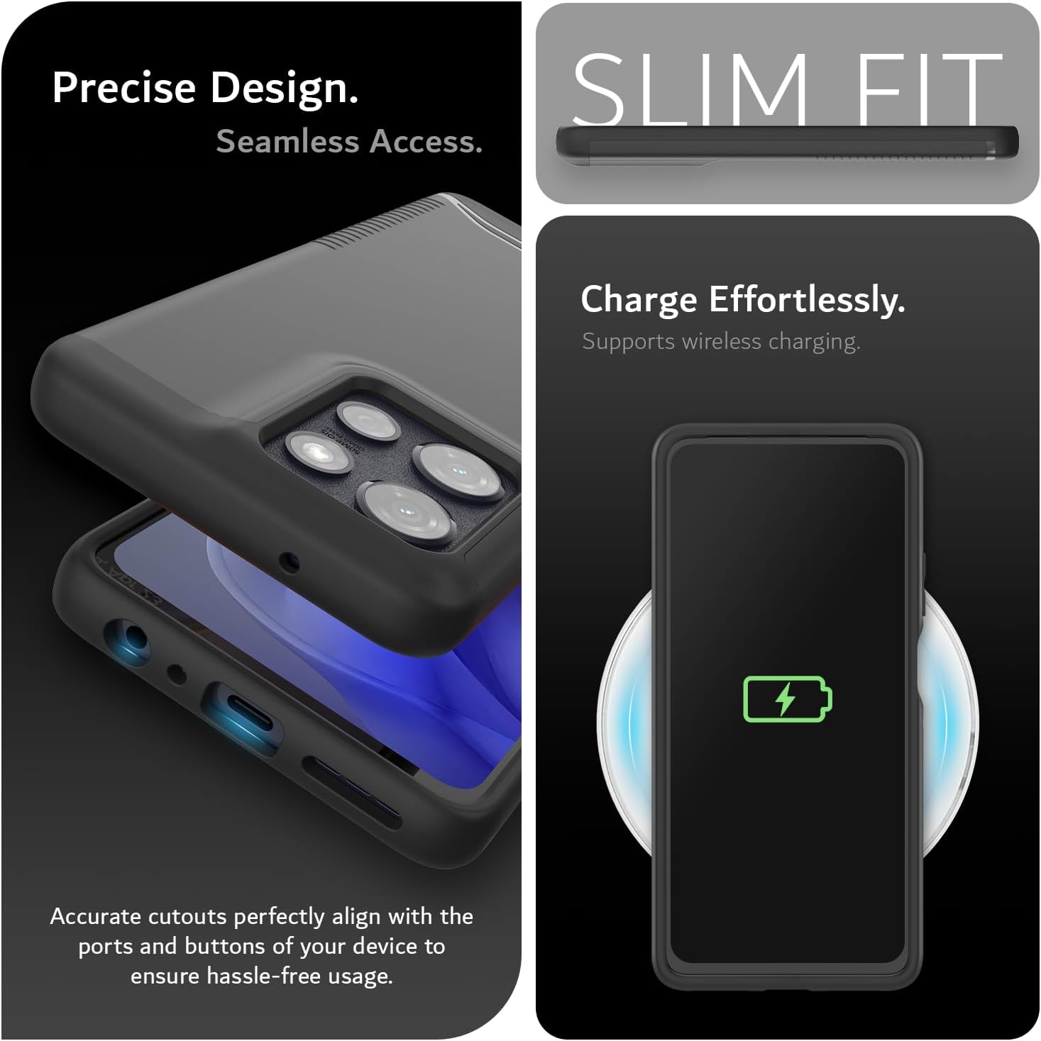 Precise Design.  
Seamless Access.  

SLIM FIT  

Charge Effortlessly.  
Supports wireless charging.  

Accurate cutouts perfectly align with the ports and buttons of your device to ensure hassle-free usage.