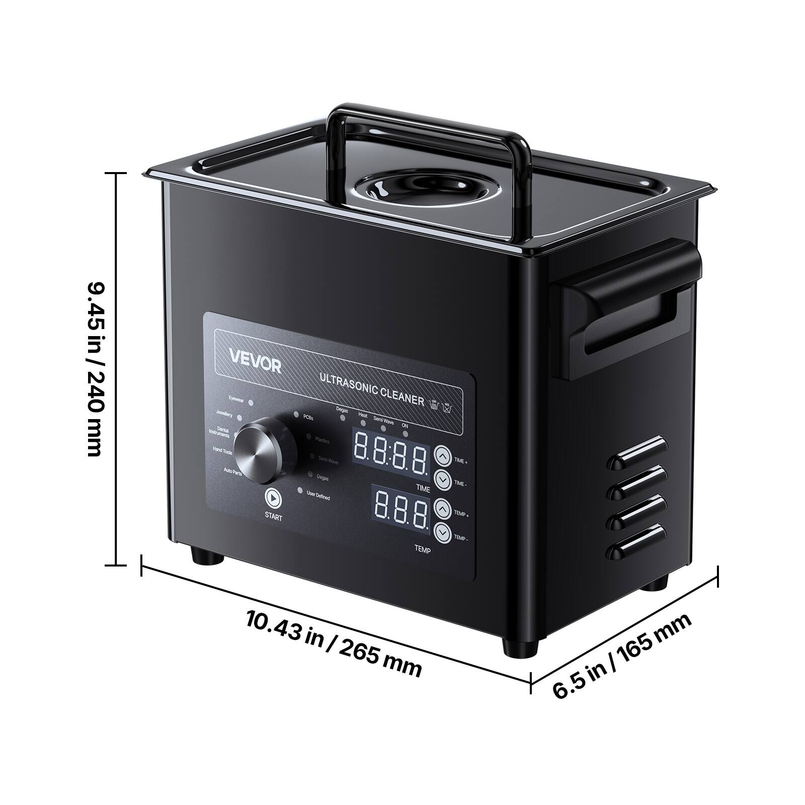 9.45 in / 240 mm

VEVOR Syear ULTRASONIC CLEANER Jewelry Design PEE. 90% ON Dental Plastics Parts 8.8.88 TIME. Adtes Sugars TIME THE- UserCellined START 8.8.8% TEMP. TEMP- TEMP

10.43 in / 265 mm

165 mm / 6.5 in