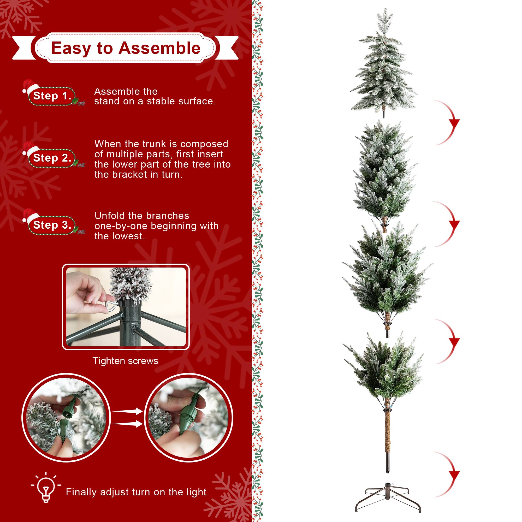 Easy to Assemble

Step 1.
Assemble the stand on a stable surface.

Step 2.
When the trunk is composed of multiple parts, first insert the lower part of the tree into the bracket in turn.

Step 3.
Unfold the branches one-by-one beginning with the lowest.

Tighten screws

Finally adjust turn on the light