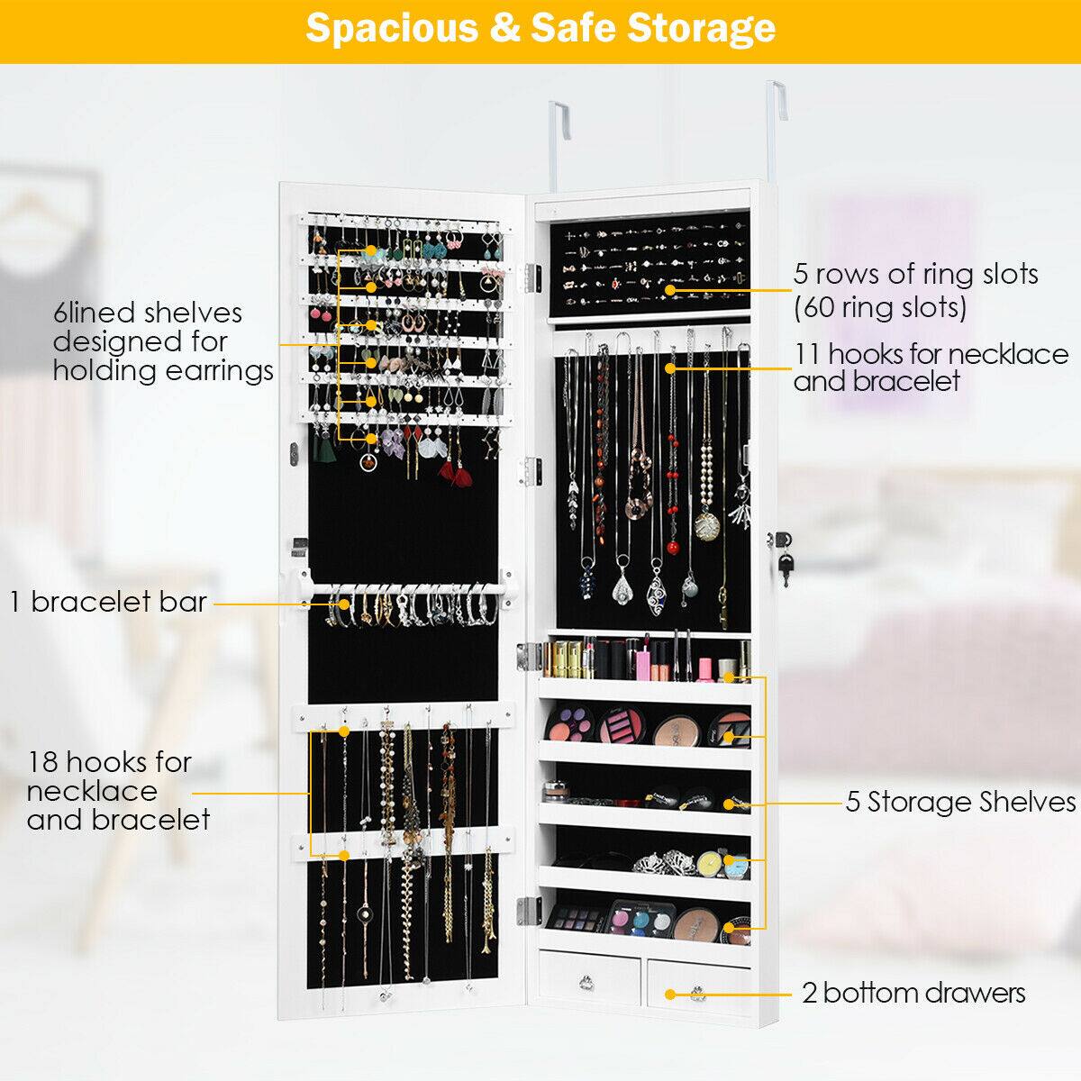 Spacious & Safe Storage

- 6 lined shelves designed for holding earrings
- 5 rows of ring slots (60 ring slots)
- 11 hooks for necklace and bracelet
- 1 bracelet bar
- 18 hooks for necklace and bracelet
- 5 Storage Shelves
- 2 bottom drawers