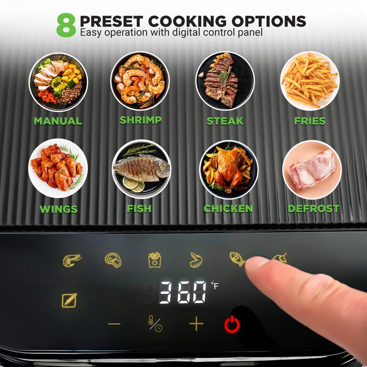 8 PRESET COOKING OPTIONS  
Easy operation with digital control panel  

MANUAL  
SHRIMP  
STEAK  
FRIES  
WINGS  
FISH  
CHICKEN  
DEFROST  

360°F