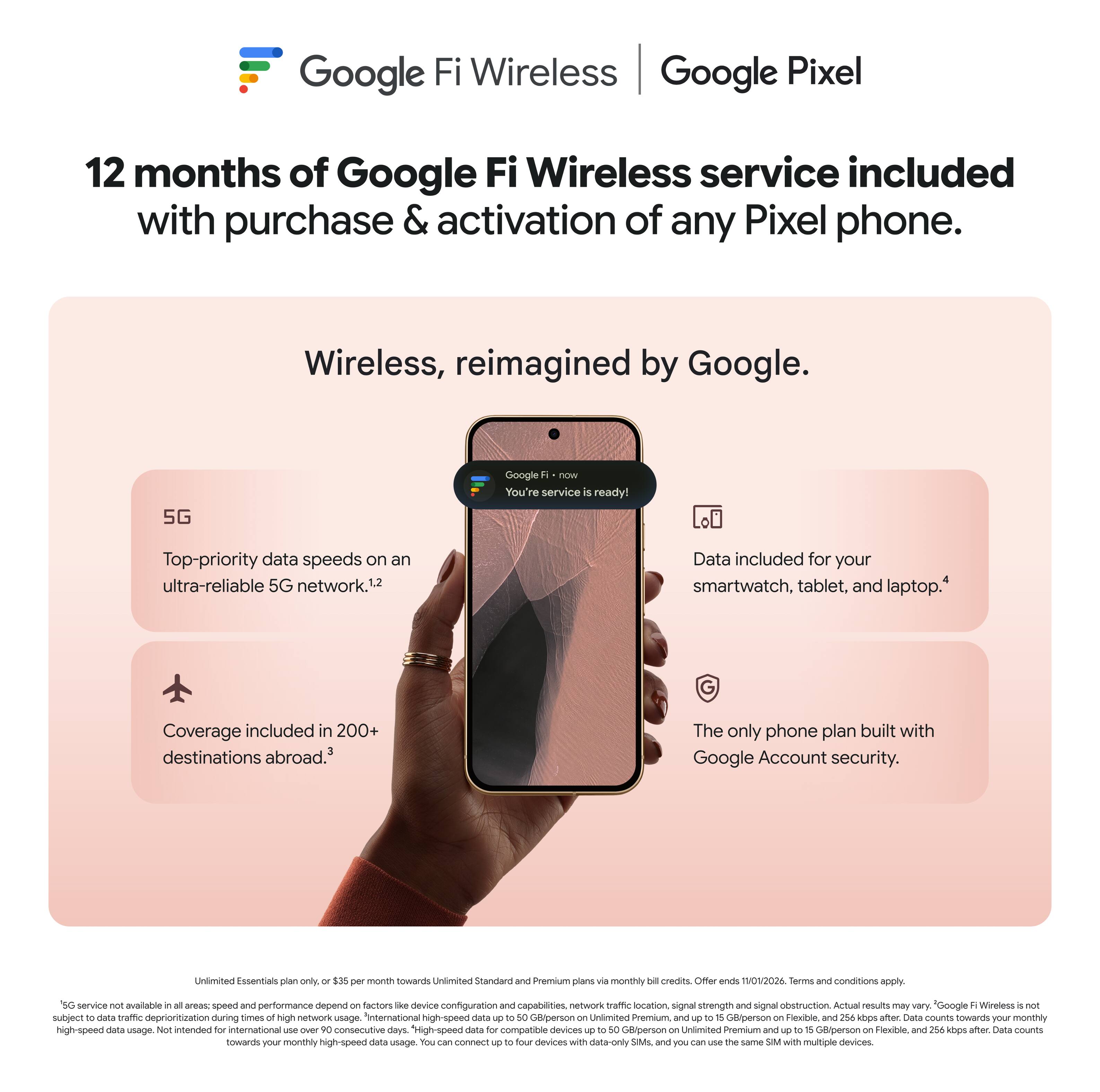 Google Fi Wireless | Google Pixel

12 months of Google Fi Wireless service included with purchase & activation of any Pixel phone.

Wireless, reimagined by Google.

- Top-priority data speeds on an ultra-reliable 5G network.1,2
- Coverage included in 200+ destinations abroad.3
- Data included for your smartwatch, tablet, and laptop.4
- The only phone plan built with Google Account security.

Unlimited Essentials plan only. $35 per month towards Unlimited Standard and Premium plans via monthly DIE credits. Offer ends 11/01/2026. Terms and conditions apply.

*5G service not available in all areas; speed and performance depend on factors like device configuration and capabilities, network traffic location, signal strength and signal obstruction. Actual results may vary. "Google Fi Wireless is not subject to data traffic deprioritization during times of network high-speed data usage. Unlimited Premium: up to 18 GB/person, Flexible: and 254 kbps after. Data counts towards your monthly high-speed data usage. You can connect up to four devices with data-only SIMs, and you can use the same SIM with multiple devices.