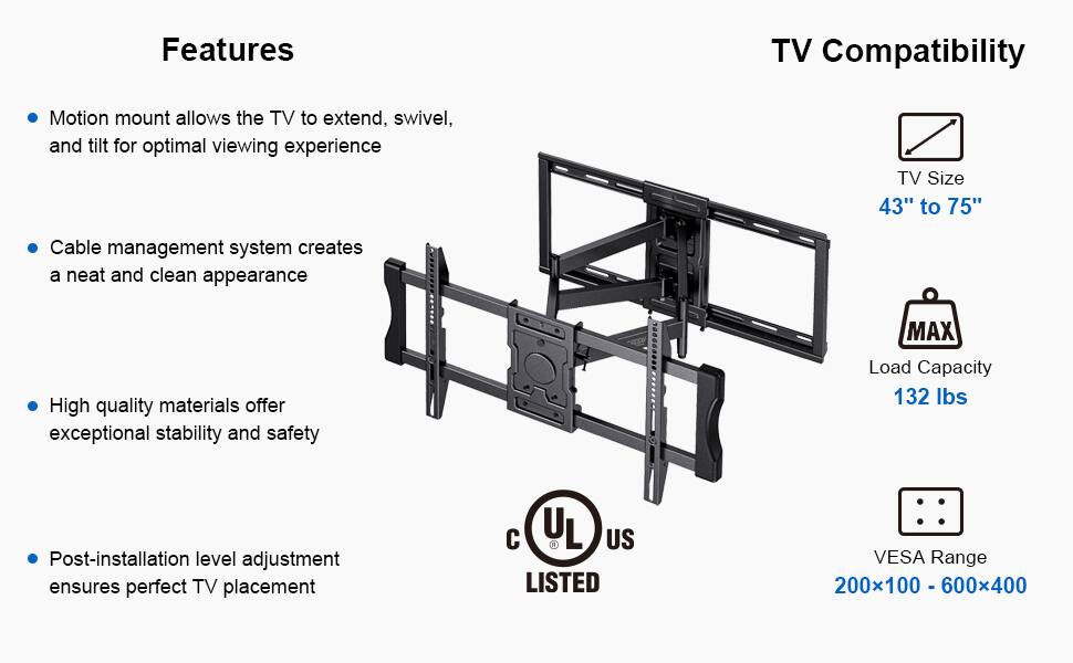 **Features**

- Motion mount allows the TV to extend, swivel, and tilt for optimal viewing experience
- Cable management system creates a neat and clean appearance
- High quality materials offer exceptional stability and safety
- Post-installation level adjustment ensures perfect TV placement

**TV Compatibility**

- TV Size: 43" to 75"
- Load Capacity: 132 lbs
- VESA Range: 200x100 - 600x400

**Certification**

- UL Listed
- C US