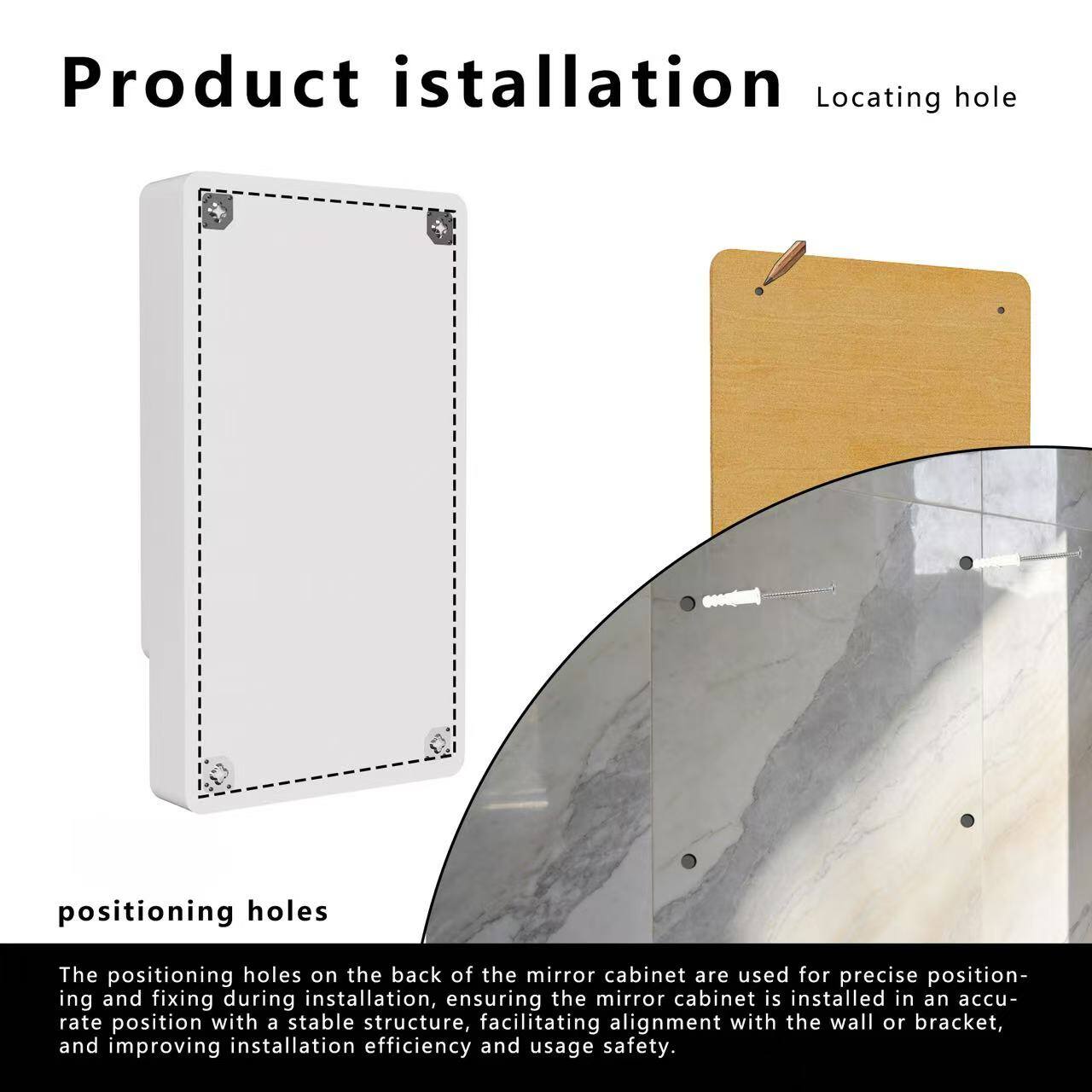 Product installation

Locating hole

positioning holes

The positioning holes on the back of the mirror cabinet are used for precise positioning and fixing during installation, ensuring the mirror cabinet is installed in an accurate position with a stable structure, facilitating alignment with the wall or bracket, and improving installation efficiency and usage safety.