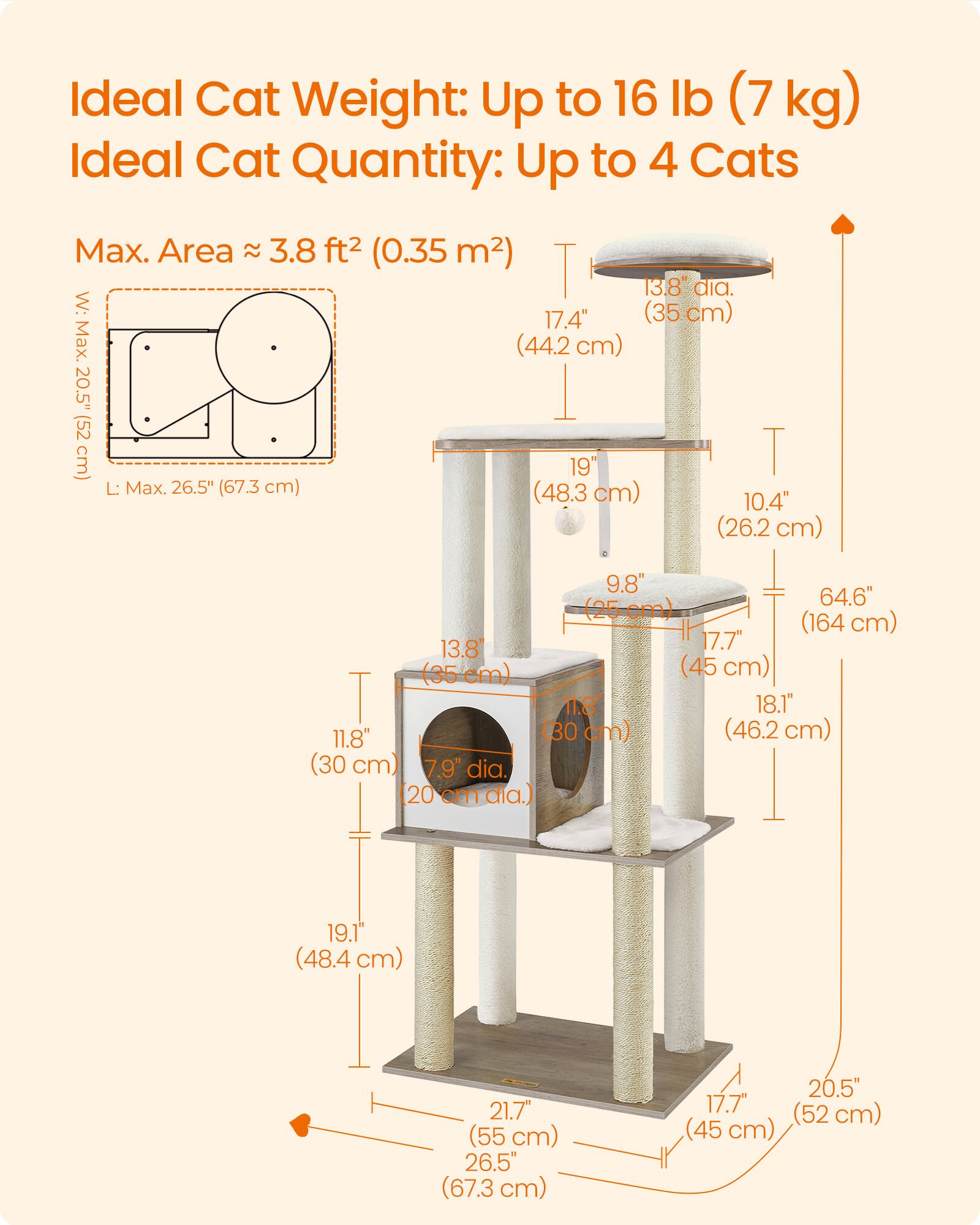 Ideal Cat Weight: Up to 16 lb (7 kg)  
Ideal Cat Quantity: Up to 4 Cats  

Max. Area ≈ 3.8 ft² (0.35 m²)  
W: Max. 20.5" (52 cm)  
L: Max. 26.5" (67.3 cm)  

13.8" dia. (35 cm)  
17.4" (44.2 cm)  
19" (48.3 cm)  
10.4" (26.2 cm)  
9.8" (25 cm)  
64.6" (164 cm)  
17.7" (45 cm)  
13.8" (35 cm)  
11.8" (30 cm)  
18.1" (46.2 cm)  
7.9" dia. (20 cm)  
19.1" (48.4 cm)  
21.7" (55 cm)  
20.5" (52 cm)