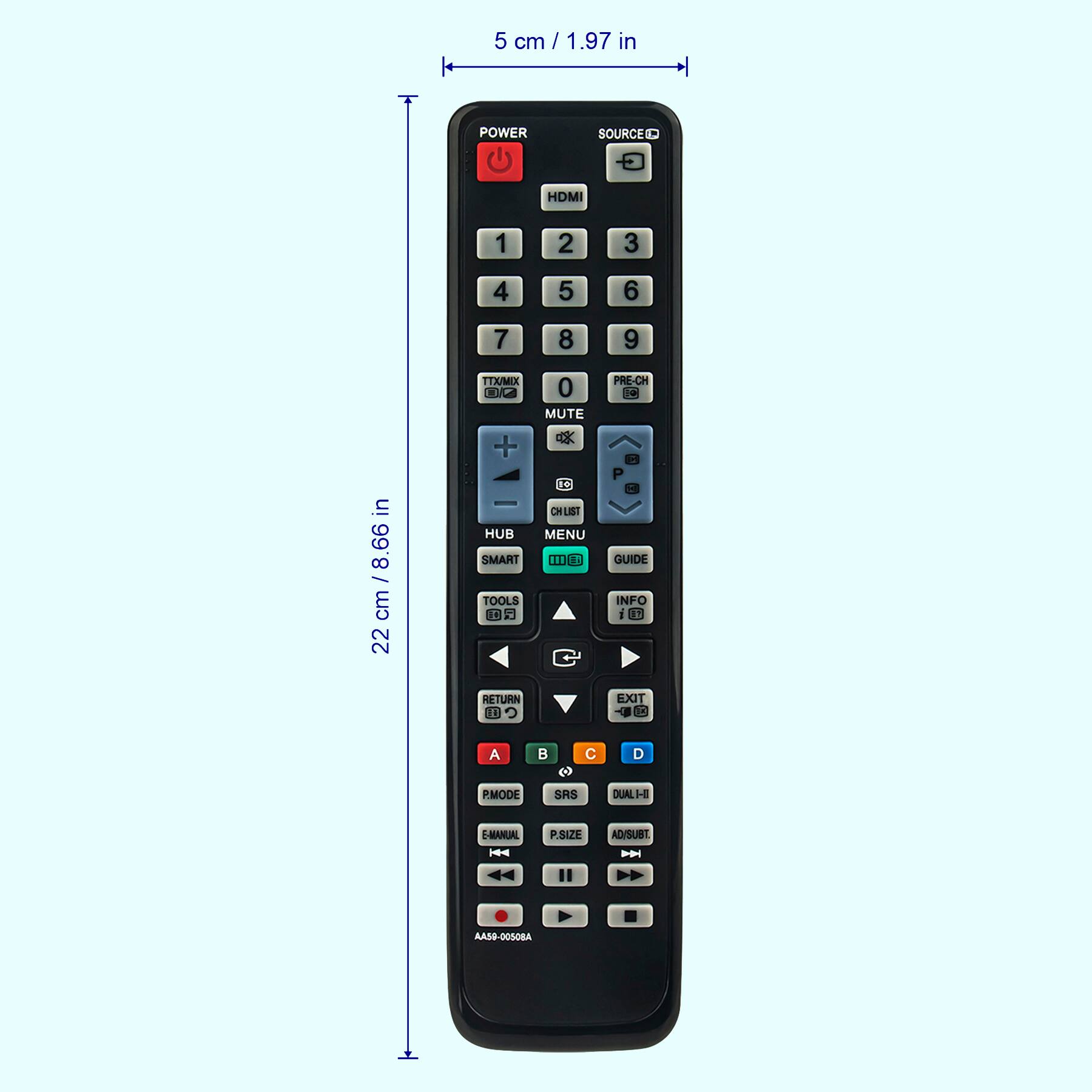 5 cm / 1.97 in

22 cm / 8.66 in

POWER SOURCE HDMI 1 2 3 4 5 6 7 8 9 TTX/MIX ONKA + 0 MUTE PRE-CH La in /8.66 cm 22 HUB SMART TOOLS 0 2 1- CH LIST MENU 11 GUIDE INFO I N RETURN ED EXIT B A B C D PMODE SRS DUAL H E-MAINUIAL - P.SIZE AD/SUBT - AA59-0050BA