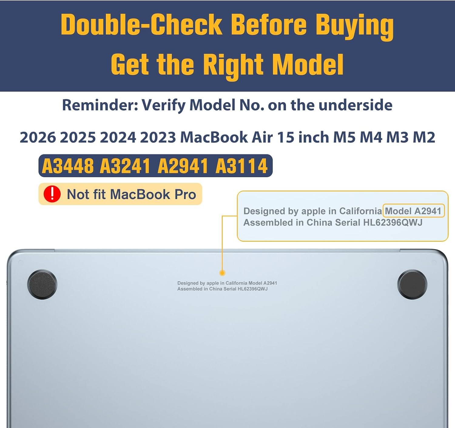 Double-Check Before Buying  
Get the Right Model  
Reminder: Verify Model No. on the underside  

2026 2025 2024 2023 MacBook Air 15 inch M5 M4 M3 M2  
A3448 A3241 A2941 A3114  
! Not fit MacBook Pro  

Designed by apple in California Model A2941  
Assembled in China Serial HL62396QWJ