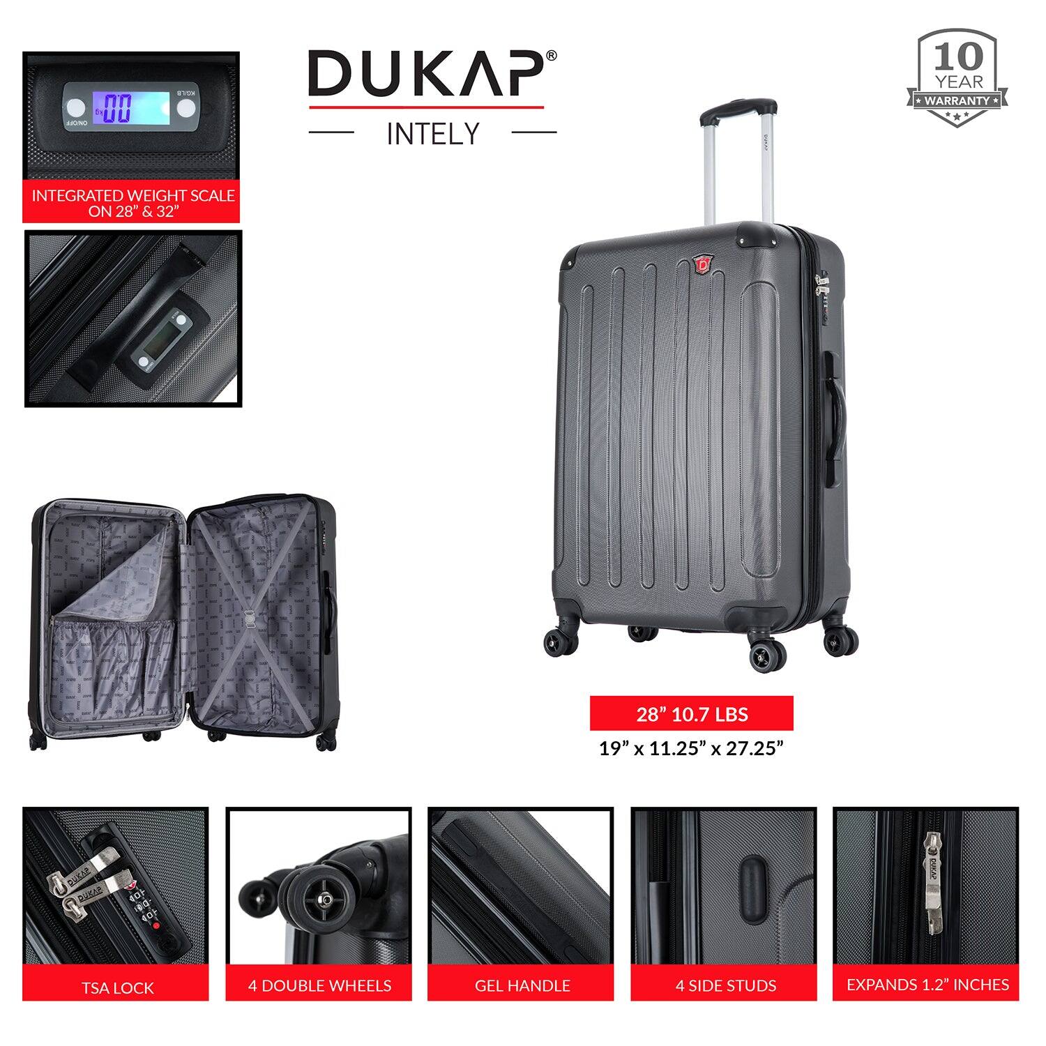 DUKAP  
INTELY  

10 YEAR WARRANTY  

INTEGRATED WEIGHT SCALE ON 28" & 32"  

28" 10.7 LBS  
19" x 11.25" x 27.25"  

TSA LOCK  
4 DOUBLE WHEELS  
GEL HANDLE  
4 SIDE STUDS  
EXPANDS 1.2" INCHES