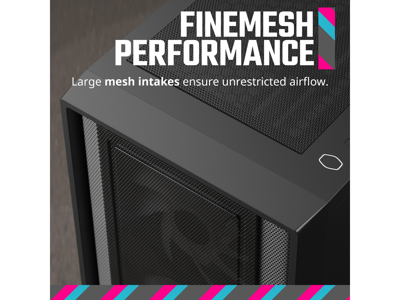 FINEMESH PERFORMANCE  
Large mesh intakes ensure unrestricted airflow.