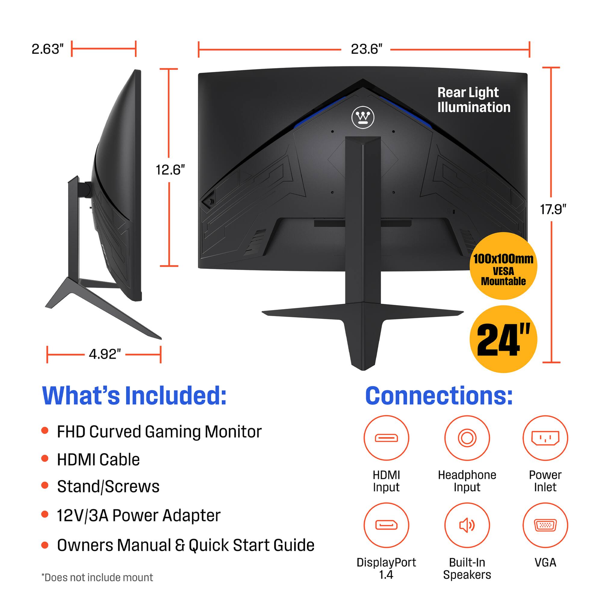 2.63" 23.6" Rear Light Illumination 12.6" 17.9" 100x100mm VESA Mountable 4.92" 24"  
What's Included:  
- FHD Curved Gaming Monitor  
- HDMI Cable  
- Stand/Screws  
- 12V/3A Power Adapter  
- Owners Manual & Quick Start Guide  
*Does not include mount  

Connections:  
- HDMI Input  
- Headphone Input  
- Power Inlet  
- DisplayPort 1.4  
- Built-In Speakers  
- VGA