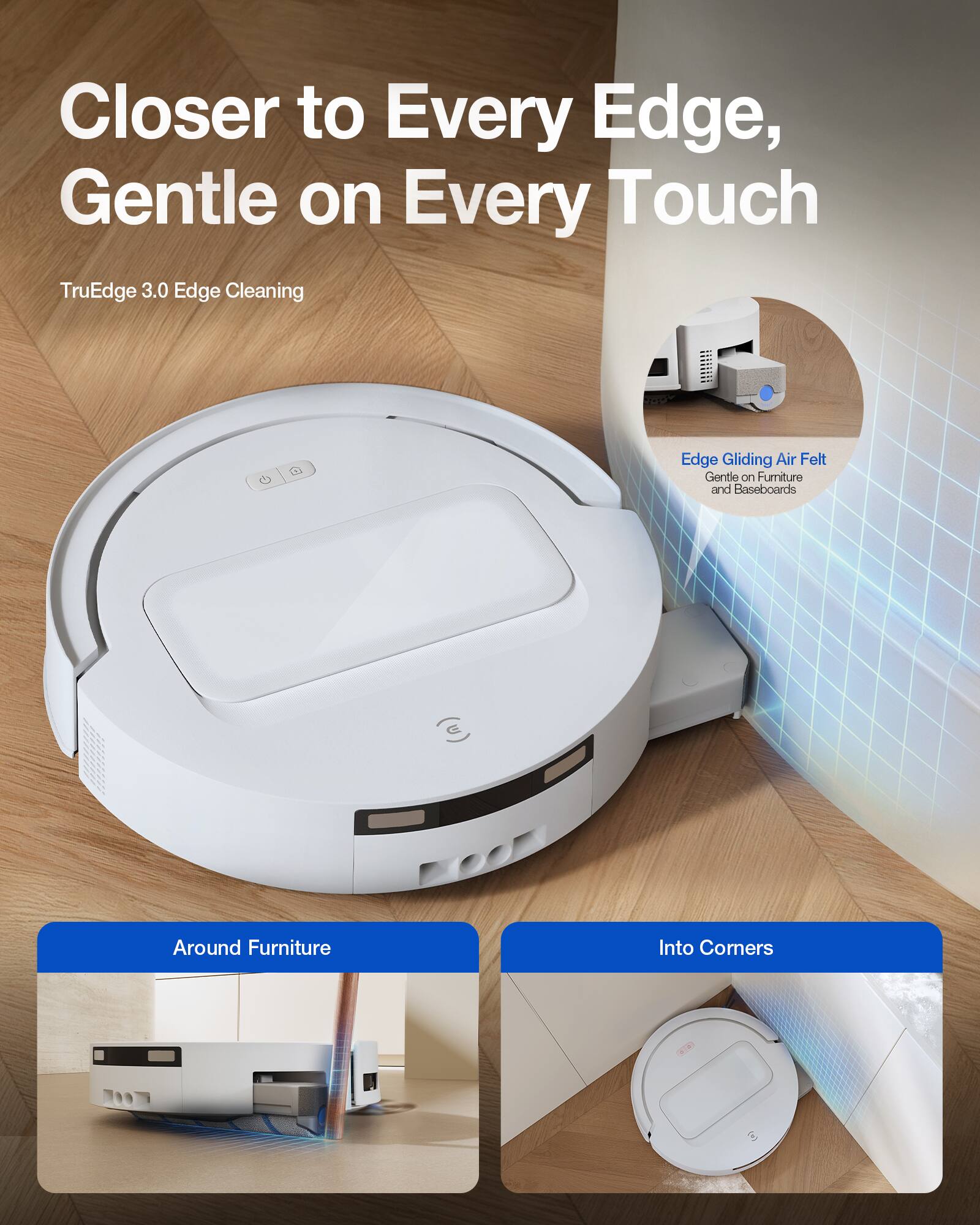 Closer to Every Edge, Gentle on Every Touch  
TruEdge 3.0 Edge Cleaning  

Edge Gliding Air Felt Gentle on Furniture and Baseboards  

Around Furniture  
Into Corners