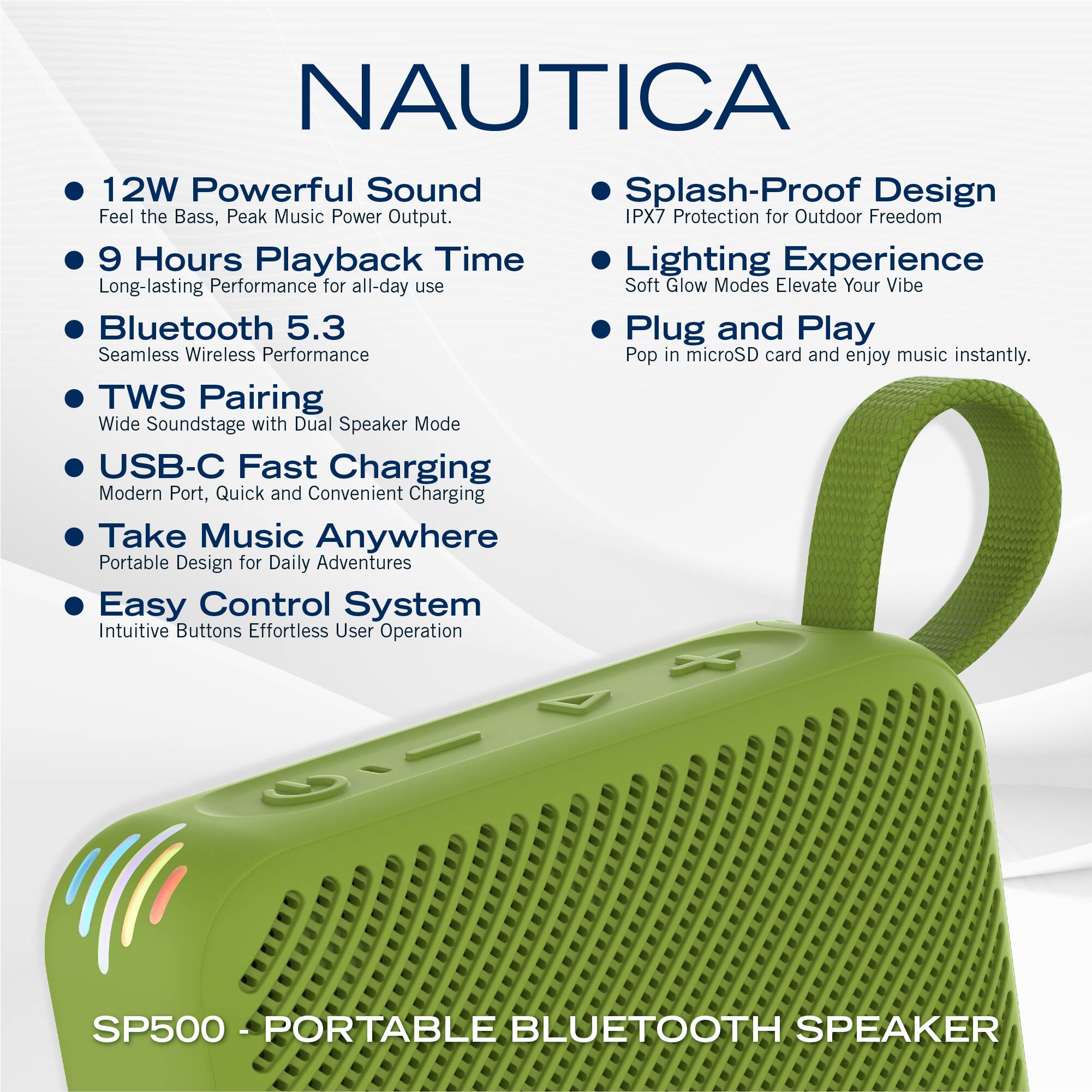 NAUTICA

- 12W Powerful Sound  
  Feel the Bass, Peak Music Power Output.

- 9 Hours Playback Time  
  Long-lasting Performance for all-day use

- Bluetooth 5.3  
  Seamless Wireless Performance

- TWS Pairing  
  Wide Soundstage with Dual Speaker Mode

- USB-C Fast Charging  
  Modern Port, Quick and Convenient Charging

- Take Music Anywhere  
  Portable Design for Daily Adventures

- Easy Control System  
  Intuitive Buttons Effortless User Operation

- Splash-Proof Design  
  IPX7 Protection for Outdoor Freedom

- Lighting Experience  
  Soft Glow Modes Elevate Your Vibe

- Plug and Play  
  Pop in microSD card and enjoy music instantly.

SP500 - PORTABLE BLUETOOTH SPEAKER