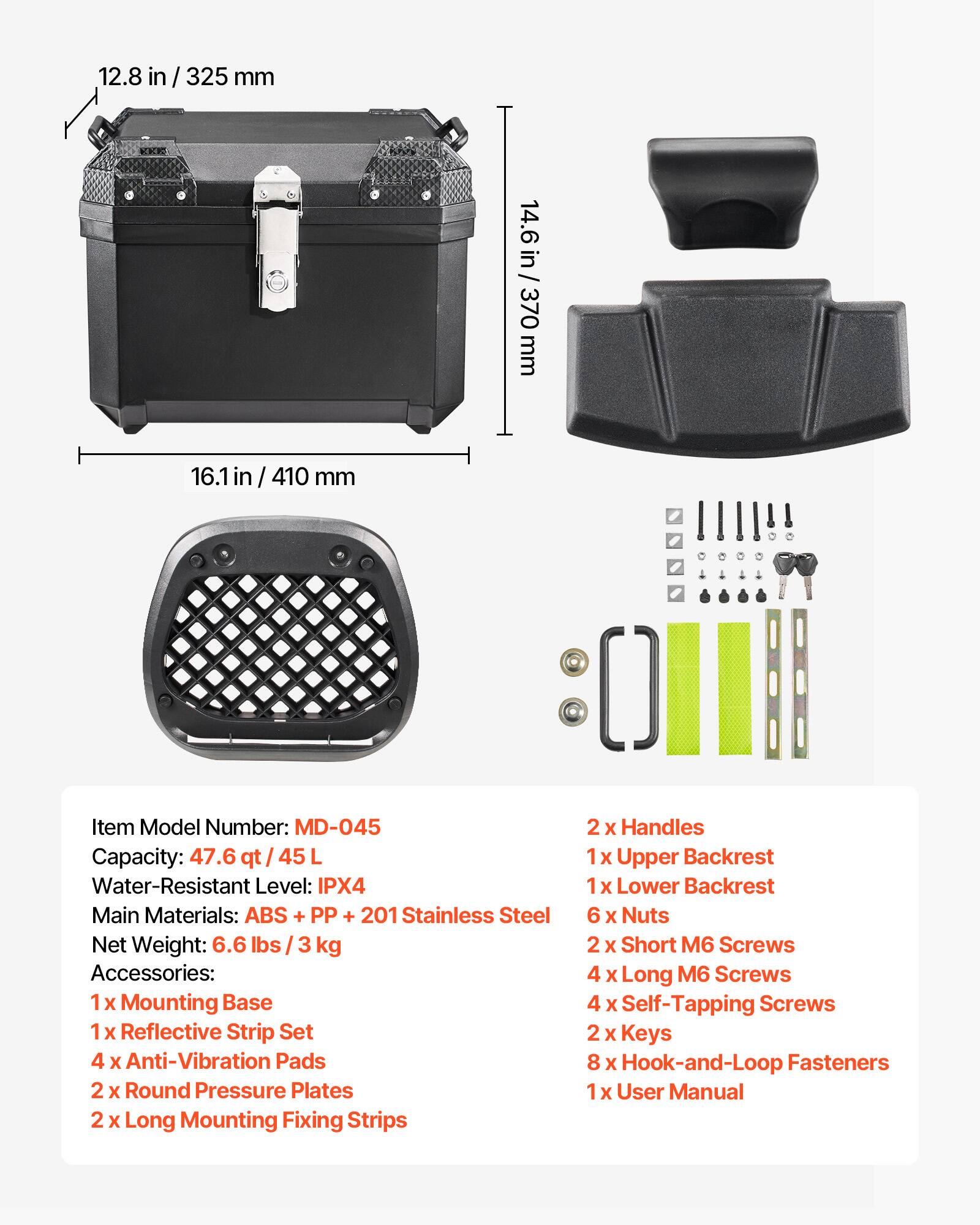 12.8 in/ 325 mm  
14.6 in / 370 mm  
16.1 in / 410 mm  

Item Model Number: MD-045  
Capacity: 47.6 qt / 45 L  
Water-Resistant Level: IPX4  
Main Materials: ABS + PP + 201 Stainless Steel  
Net Weight: 6.6 lbs / 3 kg  

Accessories:  
1 x Mounting Base  
1 x Reflective Strip Set  
4 x Anti-Vibration Pads  
2 x Round Pressure Plates  
2 x Long Mounting Fixing Strips  
2 x Handles  
1 x Upper Backrest  
1 x Lower Backrest  
6 x Nuts  
2 x Short M6 Screws  
4 x Long M6 Screws  
4 x Self-Tapping Screws  
2 x Keys  
8 x Hook-and-Loop Fasteners  
1 x User Manual