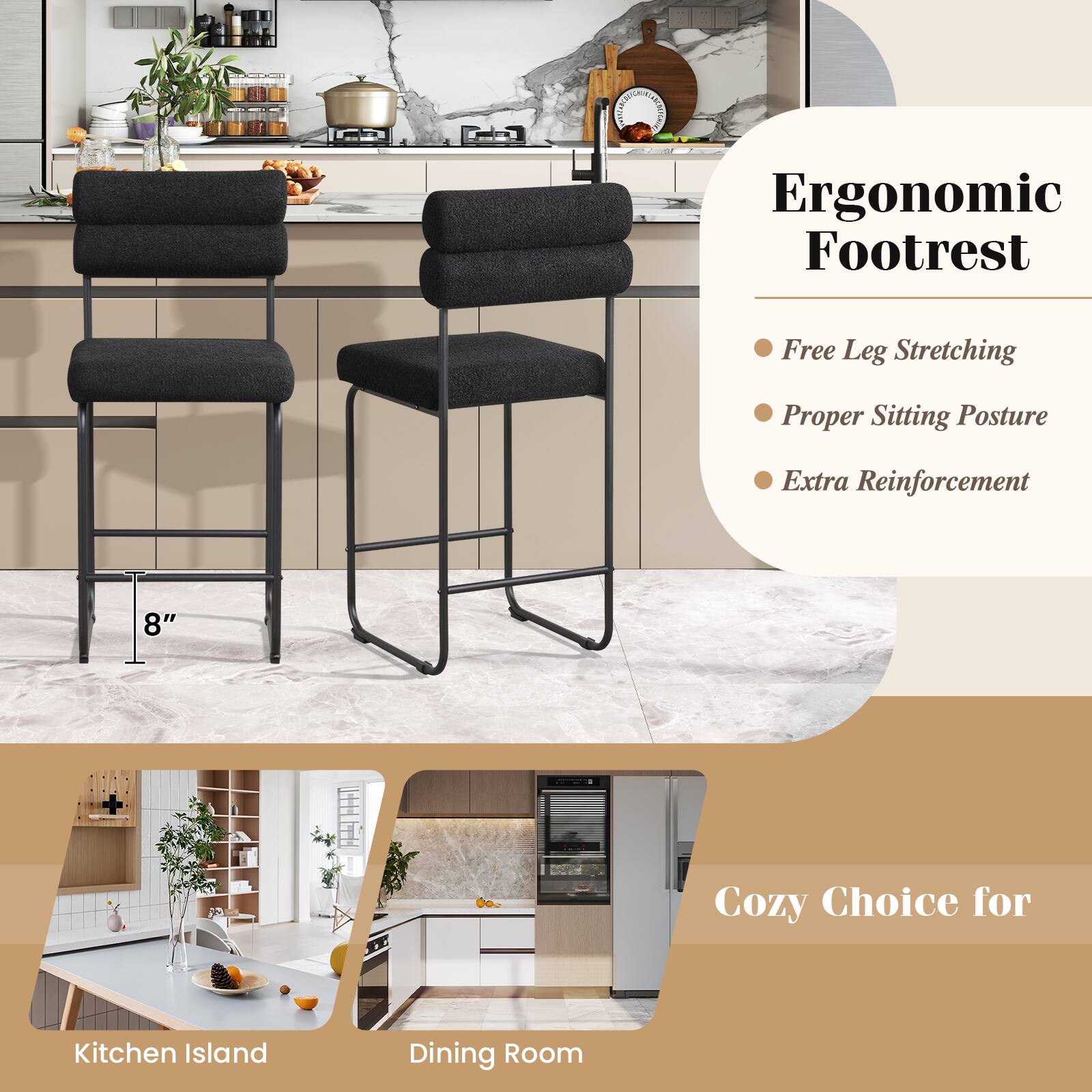 Ergonomic Footrest

- Free Leg Stretching
- Proper Sitting Posture
- Extra Reinforcement

8" Cozy Choice for Kitchen Island Dining Room