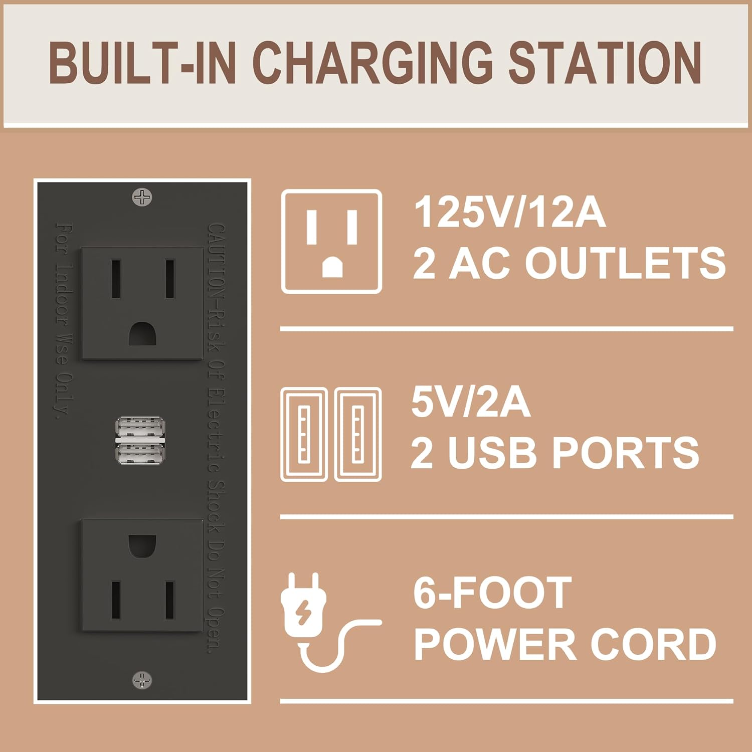 BUILT-IN CHARGING STATION

For Indoor Use Only

CAUTION - Risk Of Electric Shock Do Not Open

125V/12A 2 AC OUTLETS

5V/2A 2 USB PORTS

6-FOOT POWER CORD