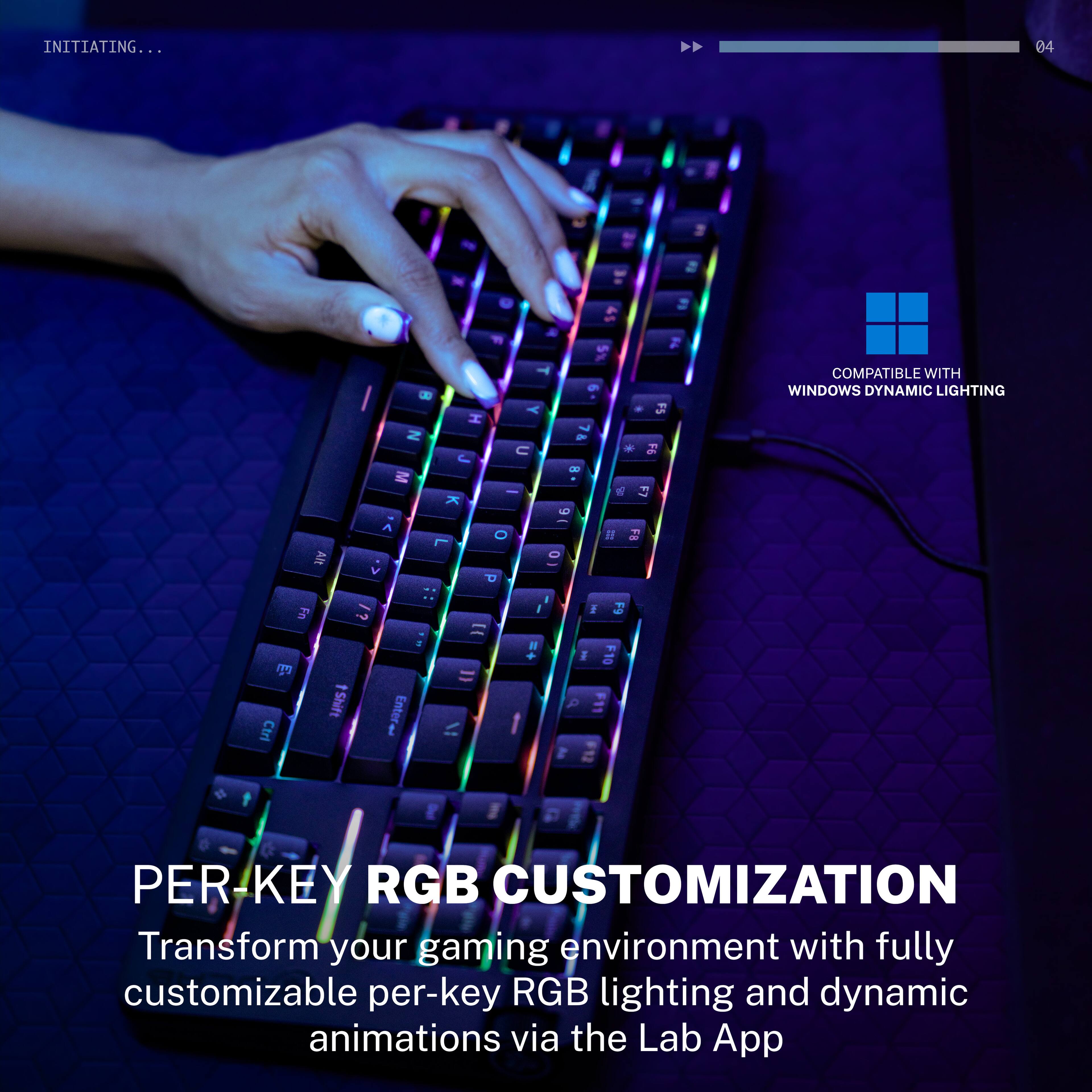 INITIATING...

04

COMPATIBLE WITH WINDOWS DYNAMIC LIGHTING

PER-KEY RGB CUSTOMIZATION

Transform your gaming environment with fully customizable per-key RGB lighting and dynamic animations via the Lab App