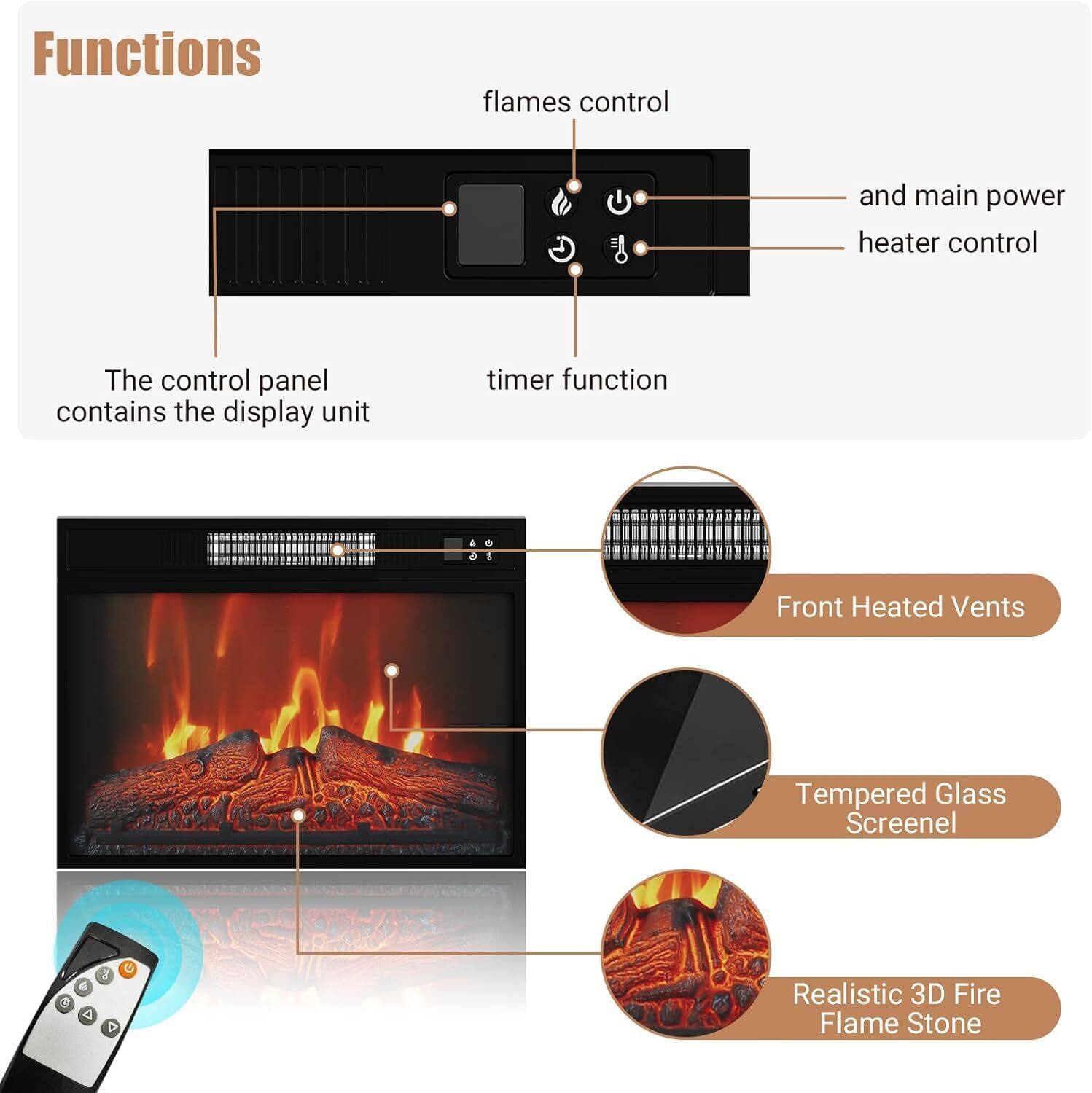 Functions

- Flames control
- Timer function
- The control panel contains the display unit
- Front Heated Vents
- Tempered Glass Screenel
- Realistic 3D Fire Flame Stone
- and main power heater control