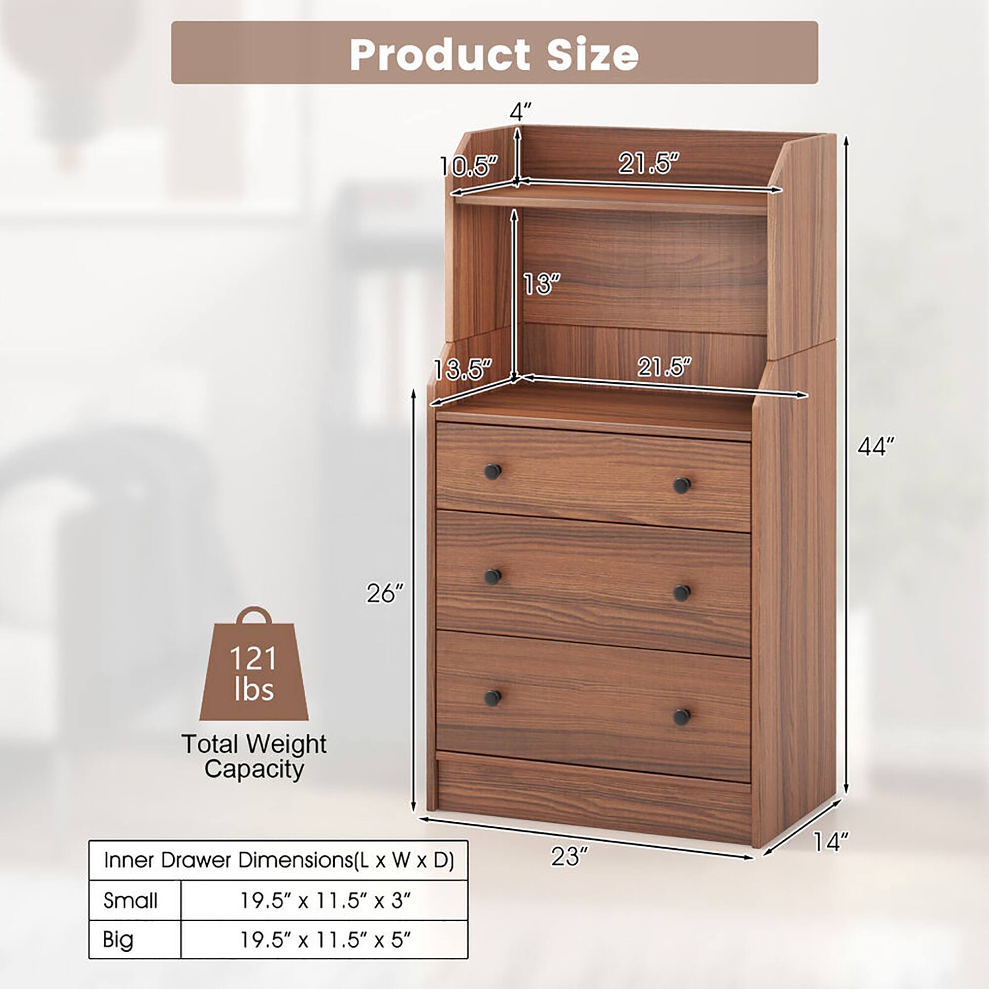 Product Size  
4" x 10.5" x 13" x 21.5" x 13.5" x 21.5" x 44" x 26"  
Total Weight Capacity: 121 lbs  
Inner Drawer Dimensions (L x W x D)  
Small: 19.5" x 11.5" x 3"  
Big: 19.5" x 11.5" x 5"