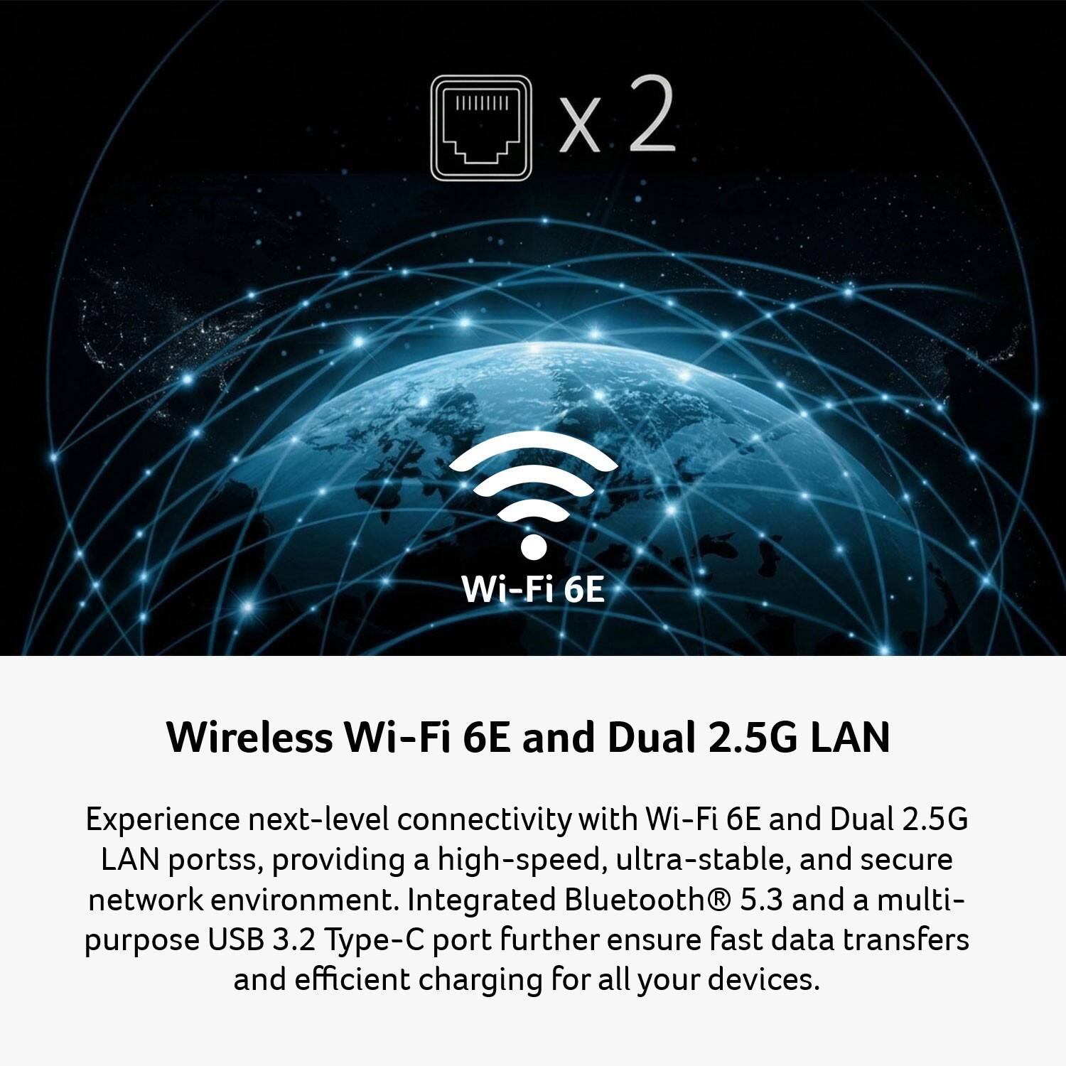 X 2 Wi-Fi 6E Wireless Wi-Fi 6E and Dual 2.5G LAN

Experience next-level connectivity with Wi-Fi 6E and Dual 2.5G LAN ports, providing a high-speed, ultra-stable, and secure network environment. Integrated Bluetooth 5.3 and a multi-purpose USB 3.2 Type-C port further ensure fast data transfers and efficient charging for all your devices.