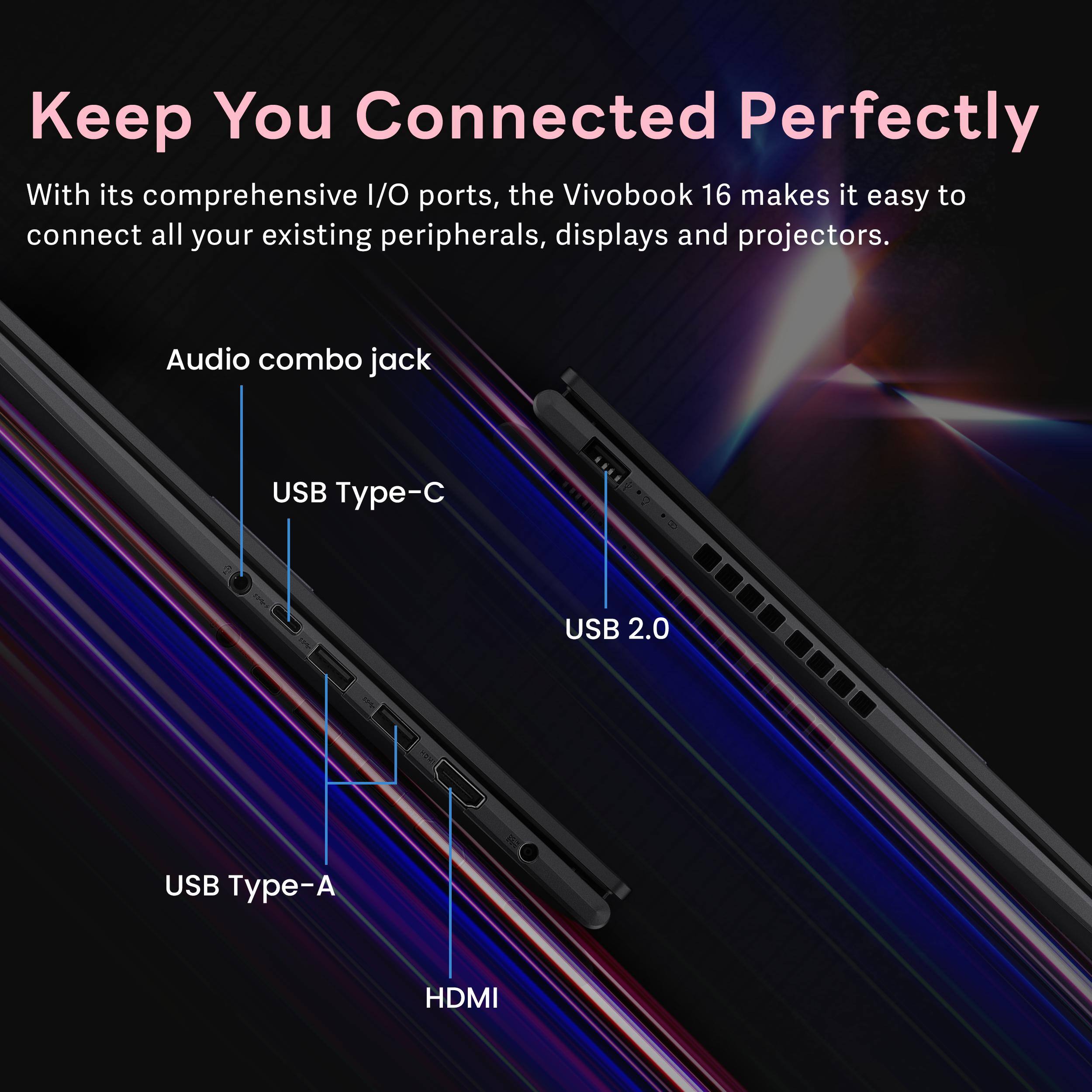 Keep You Connected Perfectly

With its comprehensive I/O ports, the Vivobook 16 makes it easy to connect all your existing peripherals, displays and projectors.

- Audio combo jack
- USB Type-C
- USB 2.0
- USB Type-A
- HDMI