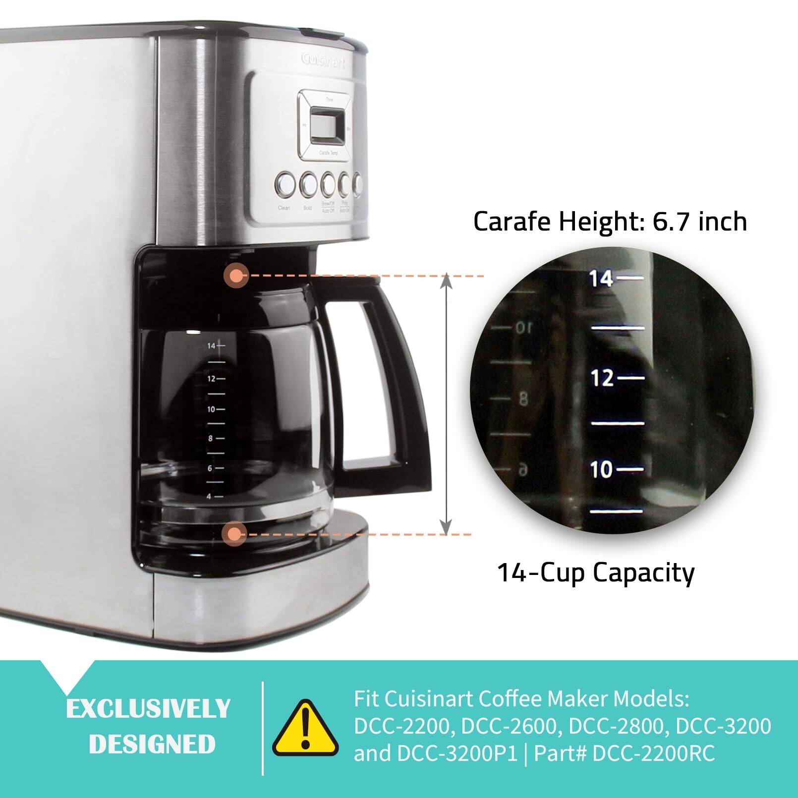 Gelstart a - 10000 Caa se Carafe Height: 6.7 inch  
14-Cup Capacity  
EXCLUSIVELY DESIGNED!  
Fit Cuisinart Coffee Maker Models: DCC-2200, DCC-2600, DCC-2800, DCC-3200 and DCC-3200P1 | Part# DCC-2200RC