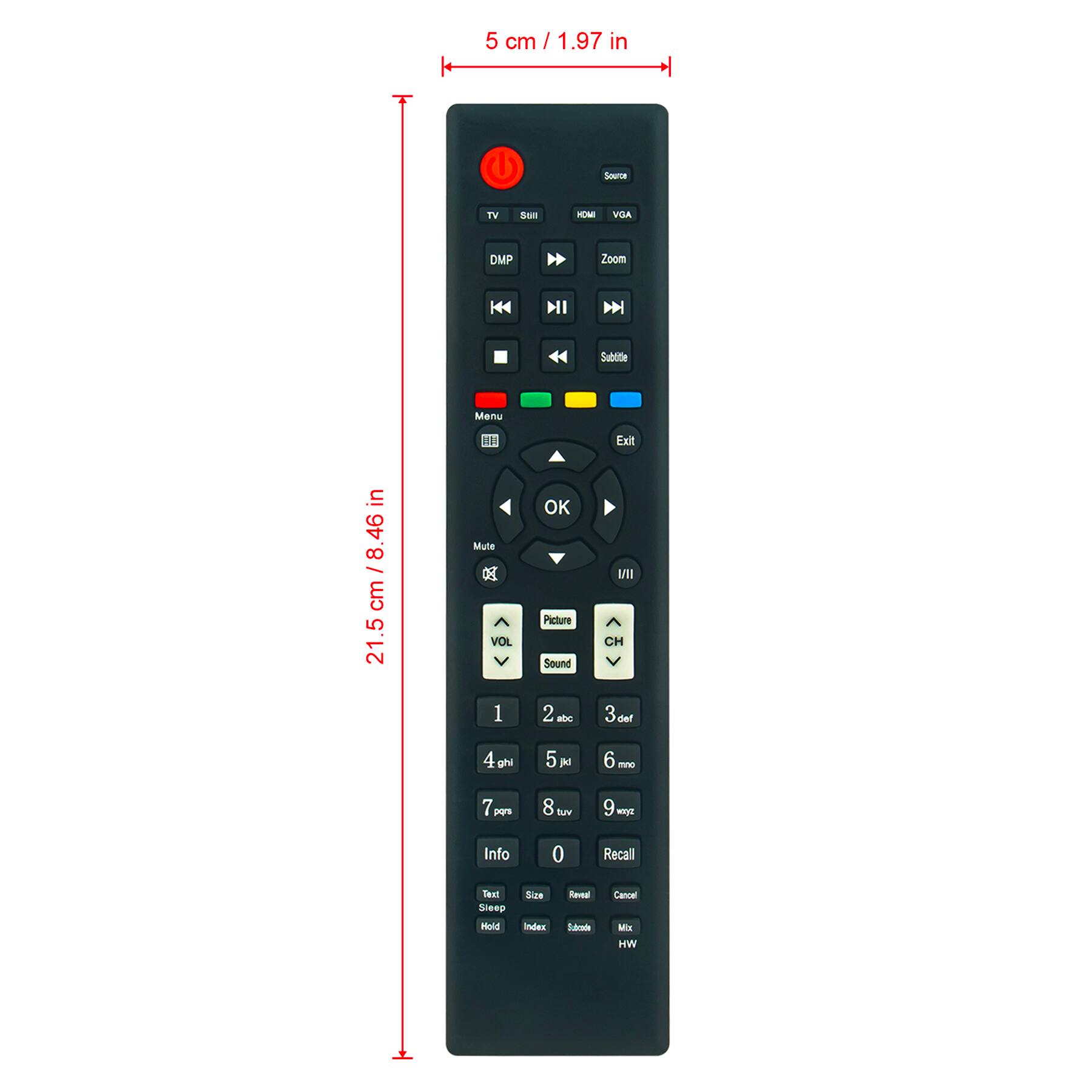 5 cm / 1.97 in

21.5 cm / 8.46 in

TV
SUII

Source
HDMI
VGA

Zoom

DMP

Subtitie

Menu

Exit

OK

Picture
Sound

CH

1
2 abc
3 def
4 ghi
5 jkl
6 mno
7 pqrs
8 tuv
9 wxyz
0

Recall

Info

Text
Sleep
Hold
Index

Size
Remain
Sounds

Cancel
Mix
HW

Mute
VOL

Menu

VOL

VOL