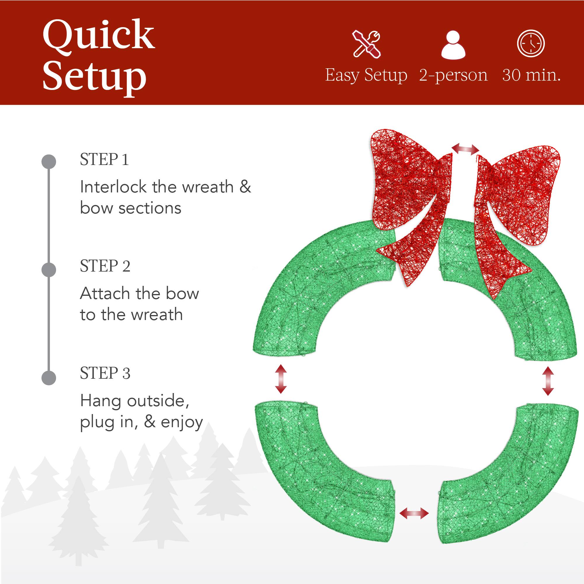 Quick Setup

Easy Setup 2-person 30 min.

STEP 1  
Interlock the wreath & bow sections

STEP 2  
Attach the bow to the wreath

STEP 3  
Hang outside, plug in, & enjoy