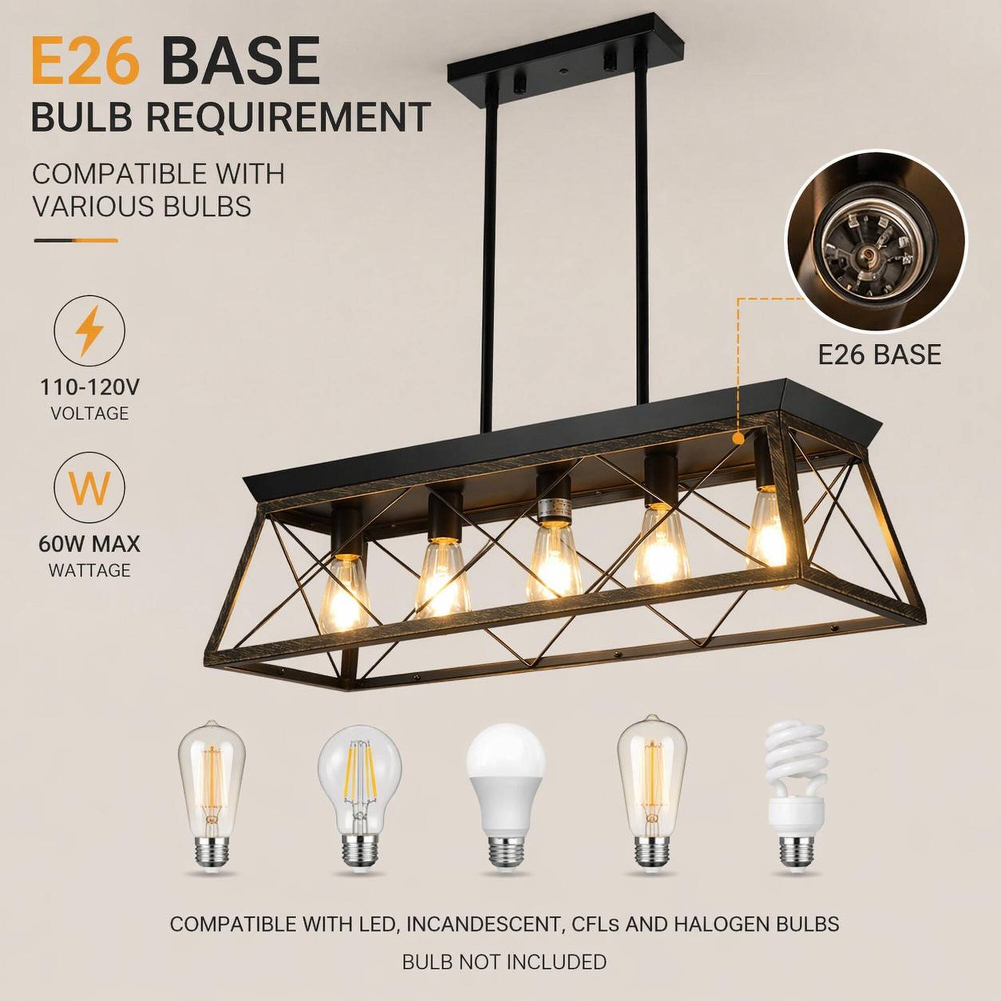 E26 BASE BULB REQUIREMENT COMPATIBLE WITH VARIOUS BULBS

110-120V VOLTAGE

E26 BASE

60W MAX WATTAGE

COMPATIBLE WITH LED, INCANDESCENT, CFLS AND HALOGEN BULBS

BULB NOT INCLUDED