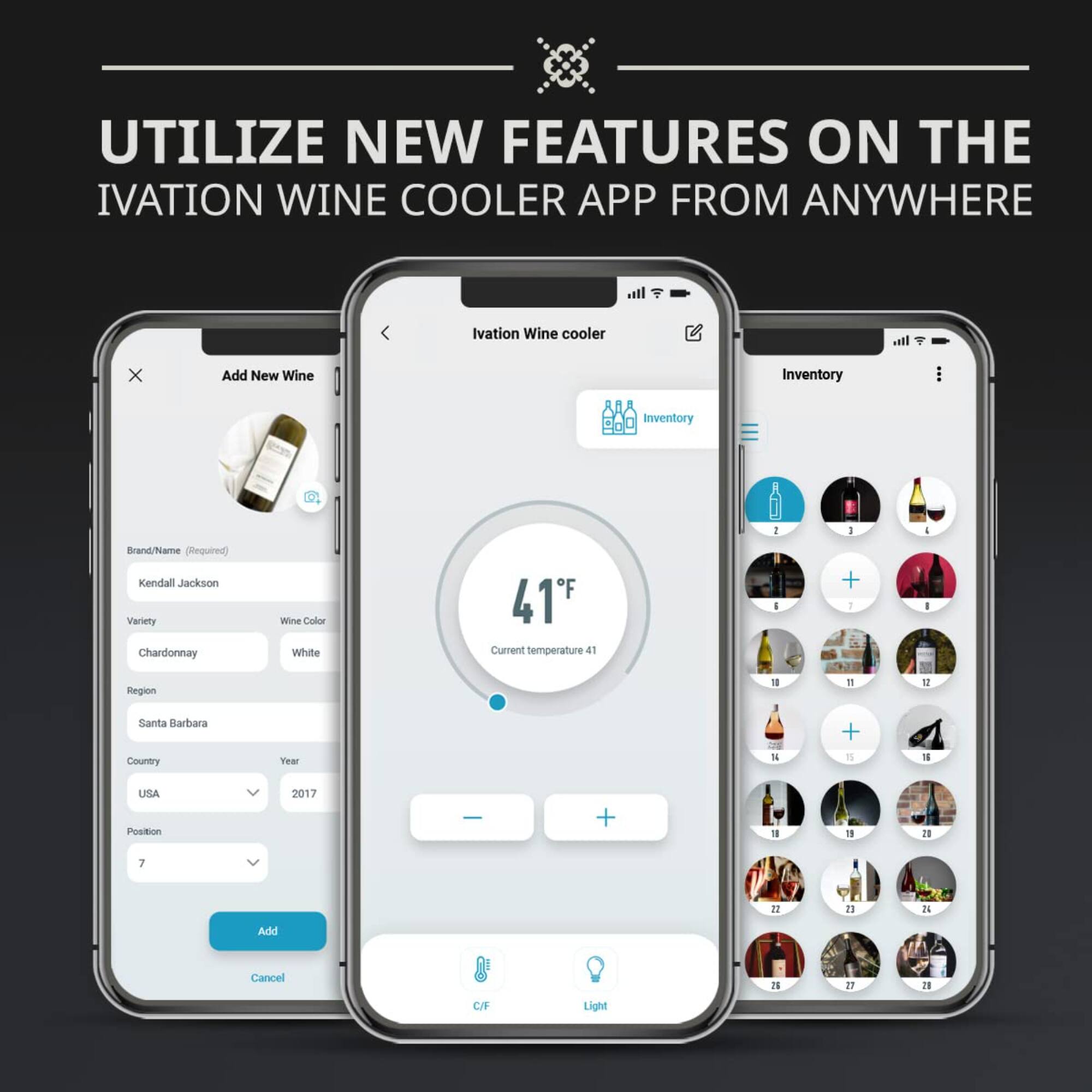 UTILIZE NEW FEATURES ON THE IVATION WINE COOLER APP FROM ANYWHERE

Ivation Wine Cooler

Add New Wine
Brand/Name (Required) Kendall Jackson
Variety Chardonnay
Wine Color White
Region Santa Barbara
Country USA
Year 2017
Position 7

Add Cancel

Current temperature 41°F

Inventory
41°F
Current temperature 41°F

Light C/F