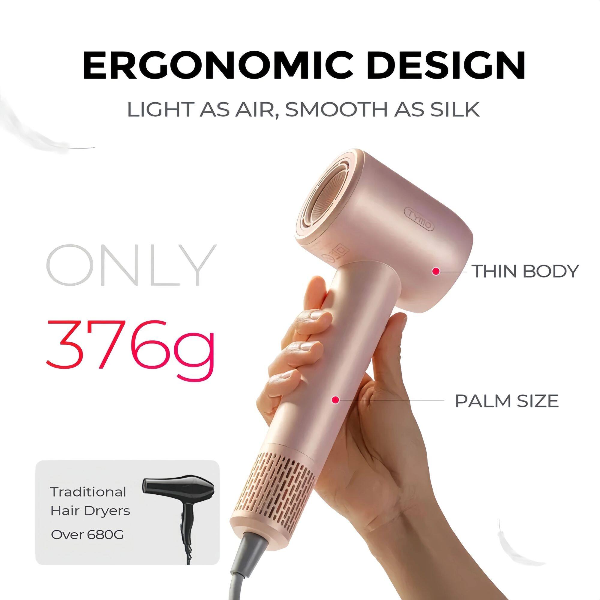 ERGONOMIC DESIGN  
LIGHT AS AIR, SMOOTH AS SILK  

ONLY 376g  

THIN BODY  
PALM SIZE  

Traditional Hair Dryers Over 680G