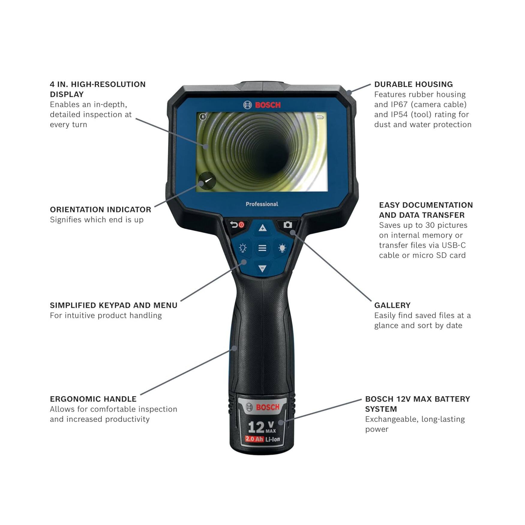 4 IN. HIGH-RESOLUTION DISPLAY  
Enables an in-depth, detailed inspection at every turn

BOSCH DURABLE HOUSING  
Features rubber housing and IP67 (camera cable) and IP54 (tool) rating for dust and water protection

ORIENTATION INDICATOR  
Signifies which end is up

EASY DOCUMENTATION AND DATA TRANSFER  
Saves up to 30 pictures on internal memory or transfer files via USB-C cable or micro SD card

SIMPLIFIED KEYPAD AND MENU  
For intuitive product handling

GALLERY  
Easily find saved files at a glance and sort by date

ERGONOMIC HANDLE  
Allows for comfortable inspection and increased productivity

BOSCH 12 V MAX BATTERY SYSTEM  
Exchangeable, long-lasting power