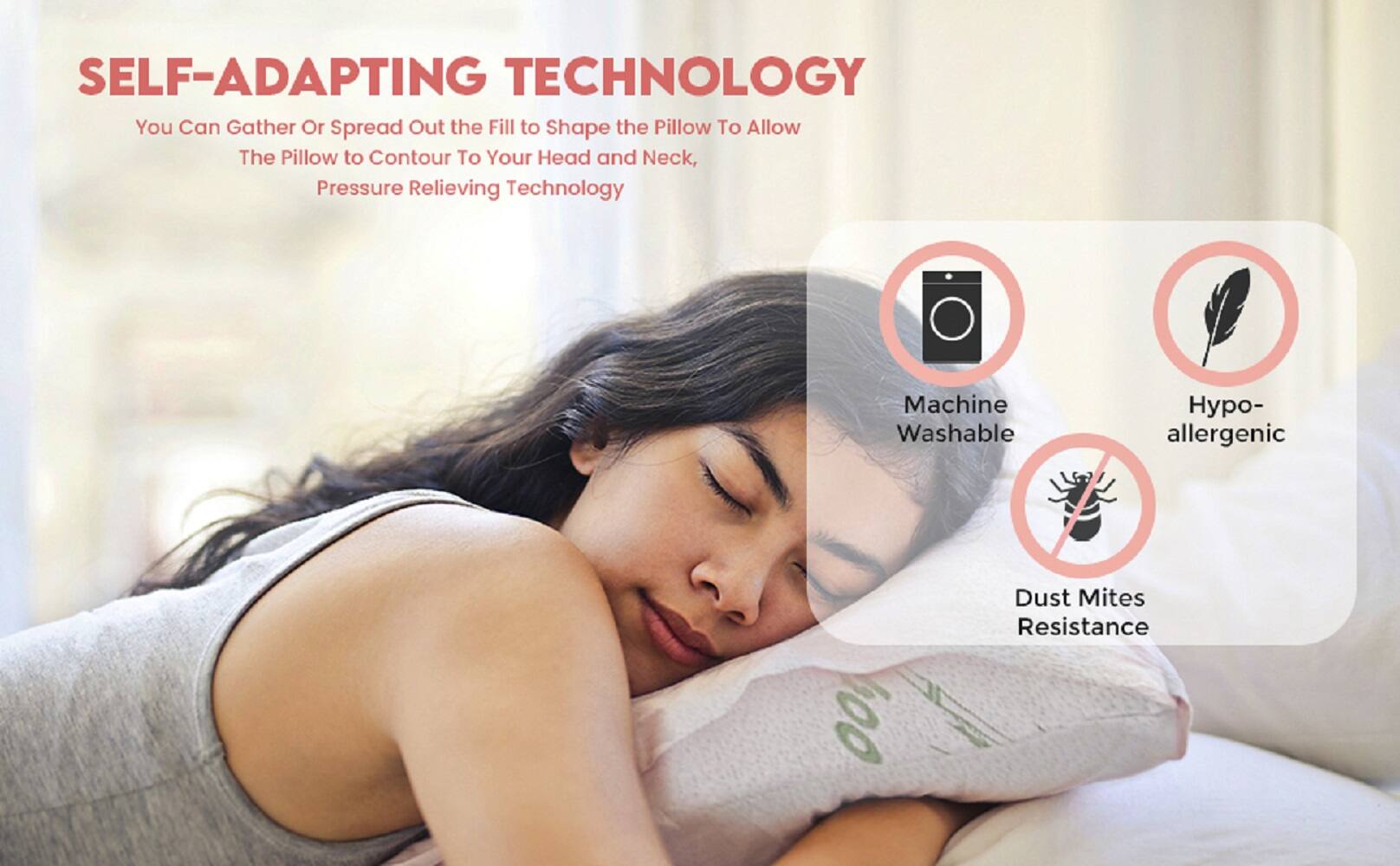 SELF-ADAPTING TECHNOLOGY  
You Can Gather Or Spread Out the Fill to Shape the Pillow To Allow The Pillow to Contour To Your Head and Neck, Pressure Relieving Technology  

Machine Washable  
Hypo-allergenic  
Dust Mites Resistance