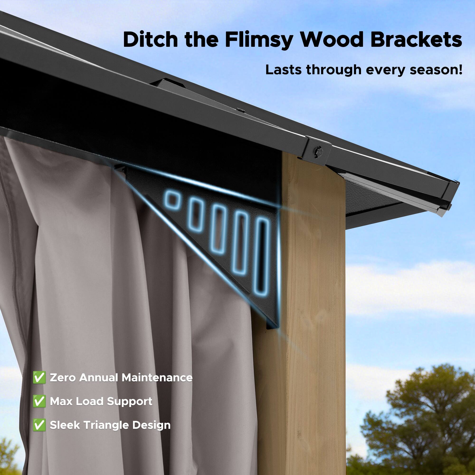 Ditch the Flimsy Wood Brackets  
Lasts through every season!  

- Zero Annual Maintenance  
- Max Load Support  
- Sleek Triangle Design