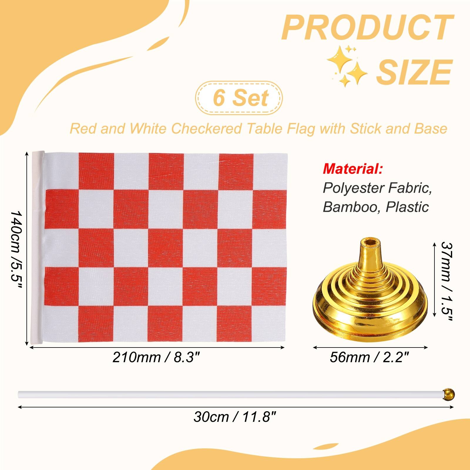 PRODUCT SIZE

6 Set Red and White Checkered Table Flag with Stick and Base

140cm / 5.5" x 210mm / 8.3" x 30cm / 11.8"

Material: Polyester Fabric, Bamboo, Plastic

37mm / 1.5" x 56mm / 2.2"