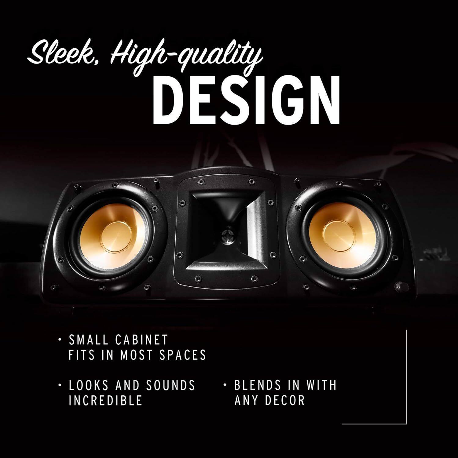 Sleek, High-quality DESIGN

- SMALL CABINET FITS IN MOST SPACES
- LOOKS AND SOUNDS INCREDIBLE
- BLENDS IN WITH ANY DECOR