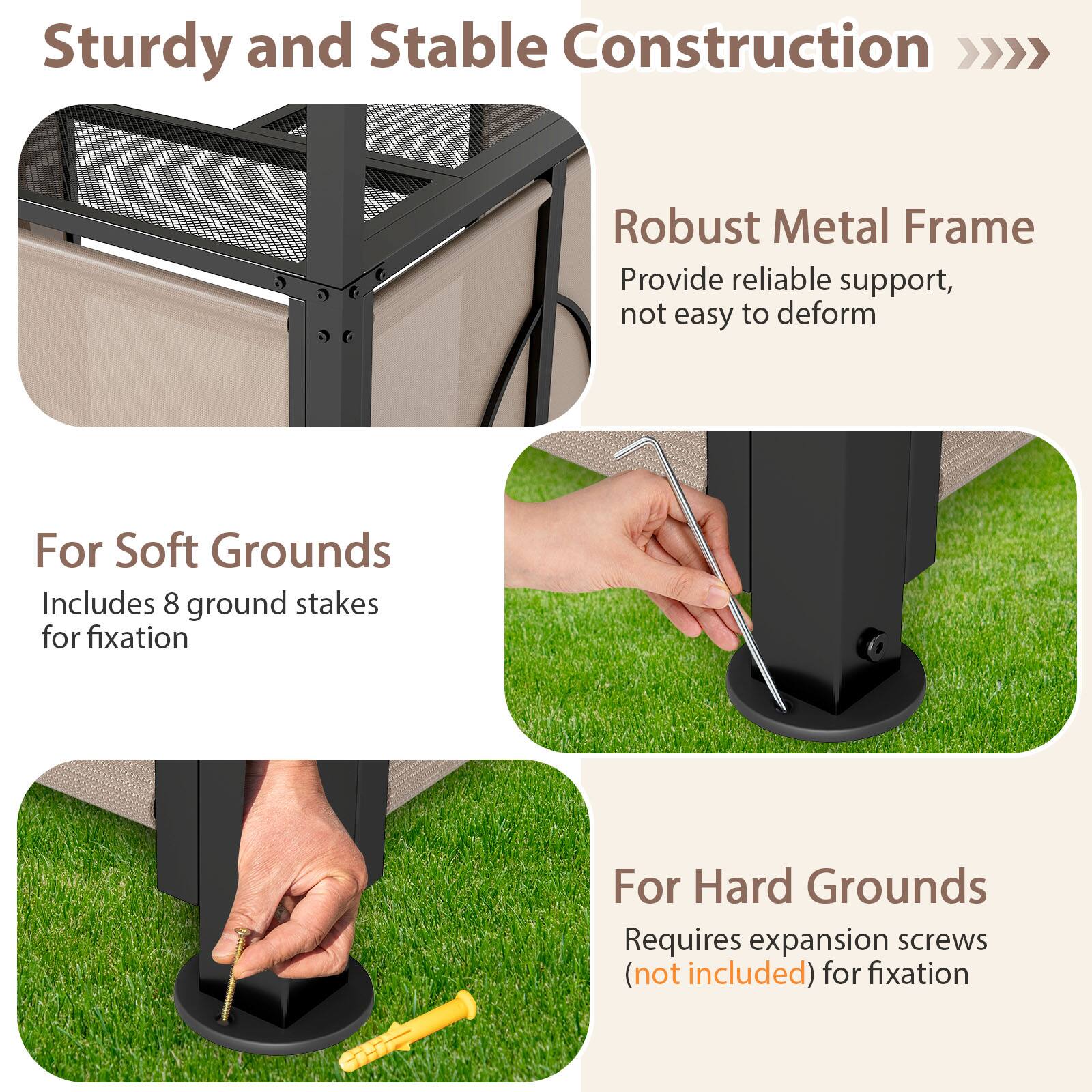 Sturdy and Stable Construction  
Robust Metal Frame  
Provide reliable support, not easy to deform  

For Soft Grounds  
Includes 8 ground stakes for fixation  

For Hard Grounds  
Requires expansion screws (not included) for fixation