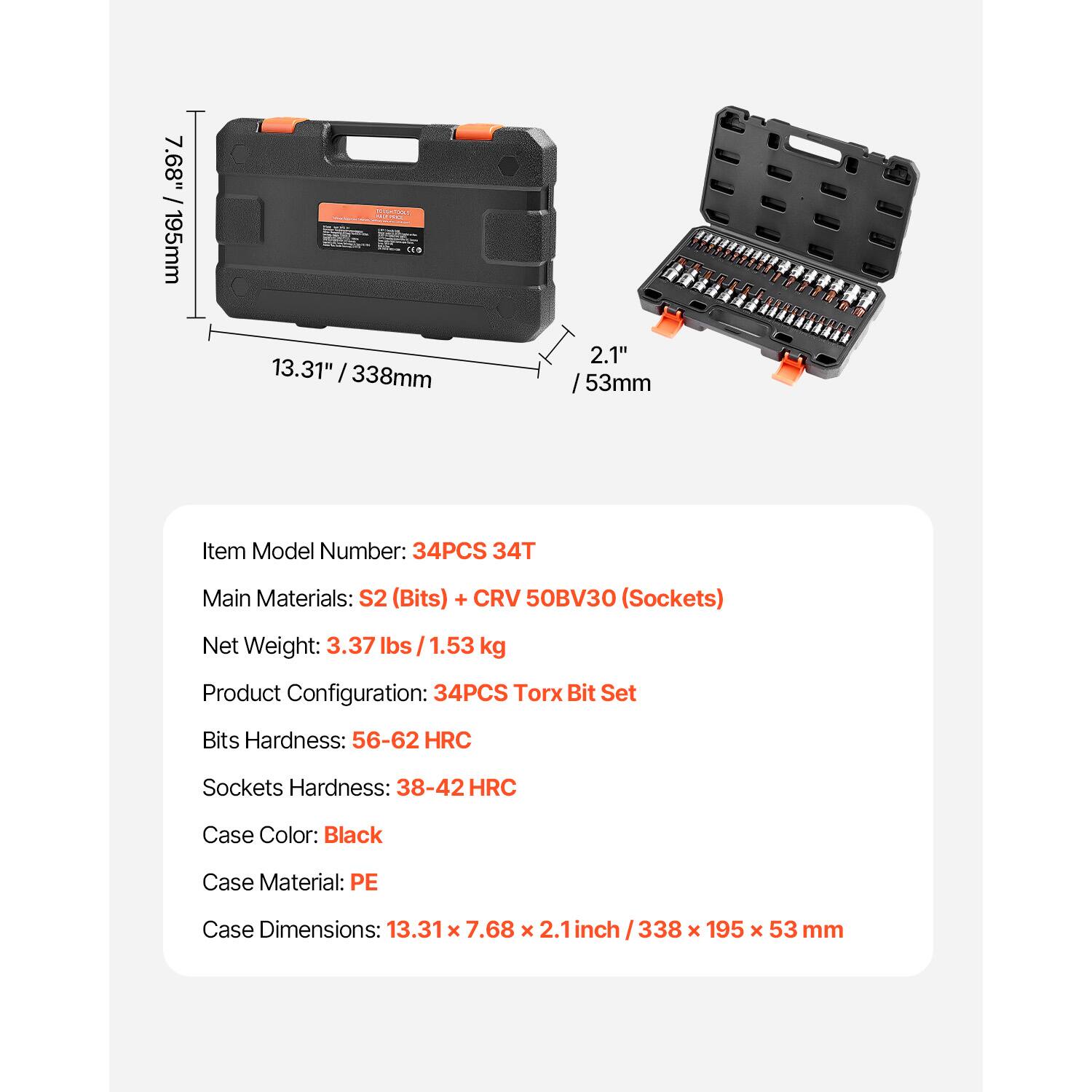 7.68" / 195mm  
13.31" / 338mm  
2.1" / 53mm  

Item Model Number: 34PCS 34T  

Main Materials: S2 (Bits) + CRV 50BV30 (Sockets)  

Net Weight: 3.37 lbs / 1.53 kg  

Product Configuration: 34PCS Torx Bit Set  

Bits Hardness: 56-62 HRC  

Sockets Hardness: 38-42 HRC  

Case Color: Black  

Case Material: PE  

Case Dimensions: 13.31 x 7.68 x 2.1 inch / 338 x 195 x 53 mm