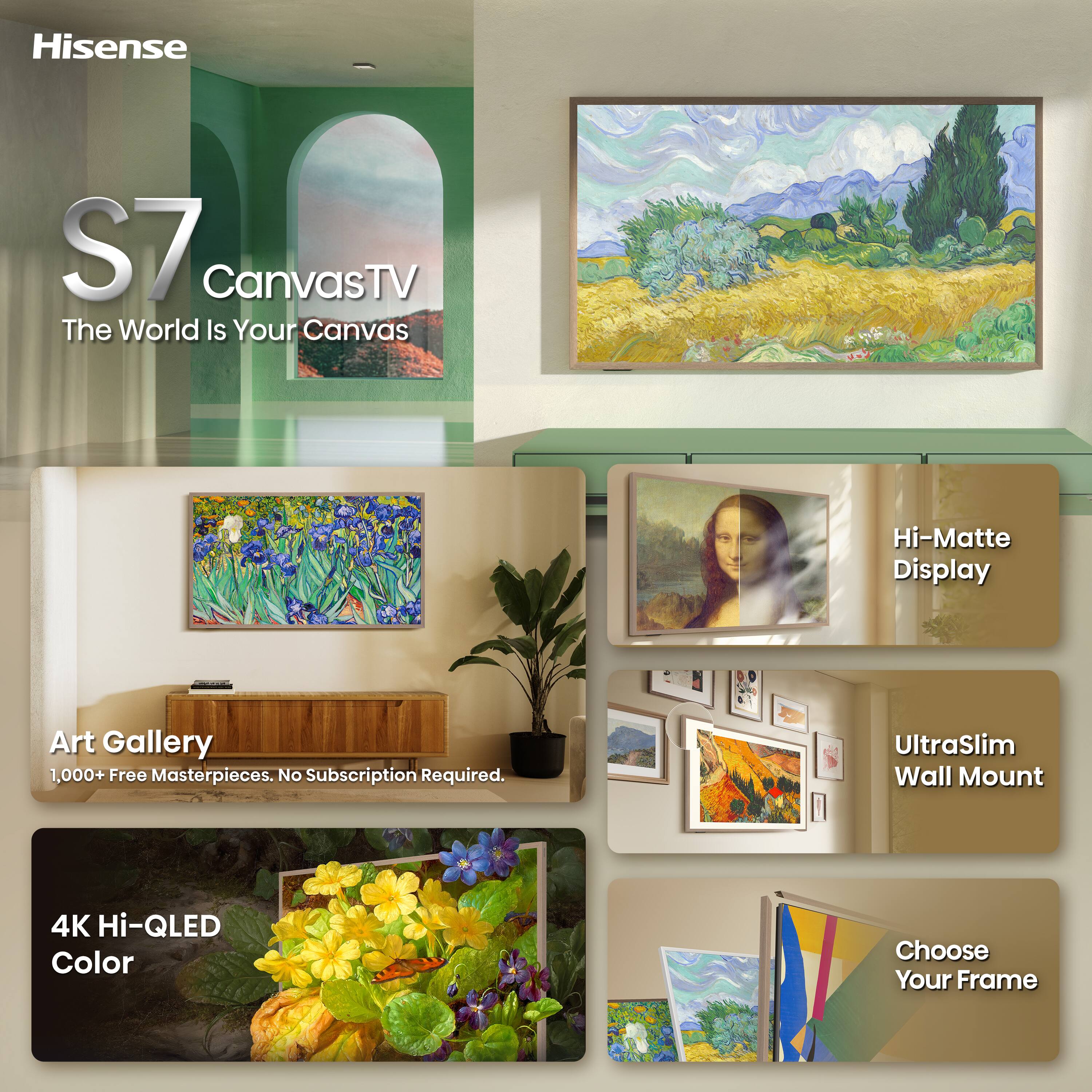Hisense  
S7 CanvasTV  
The World Is Your Canvas  

Hi-Matte Display  
Art Gallery  
1,000+ Free Masterpieces. No Subscription Required.  
UltraSlim Wall Mount  
4K Hi-QLED Color  
Choose Your Frame
