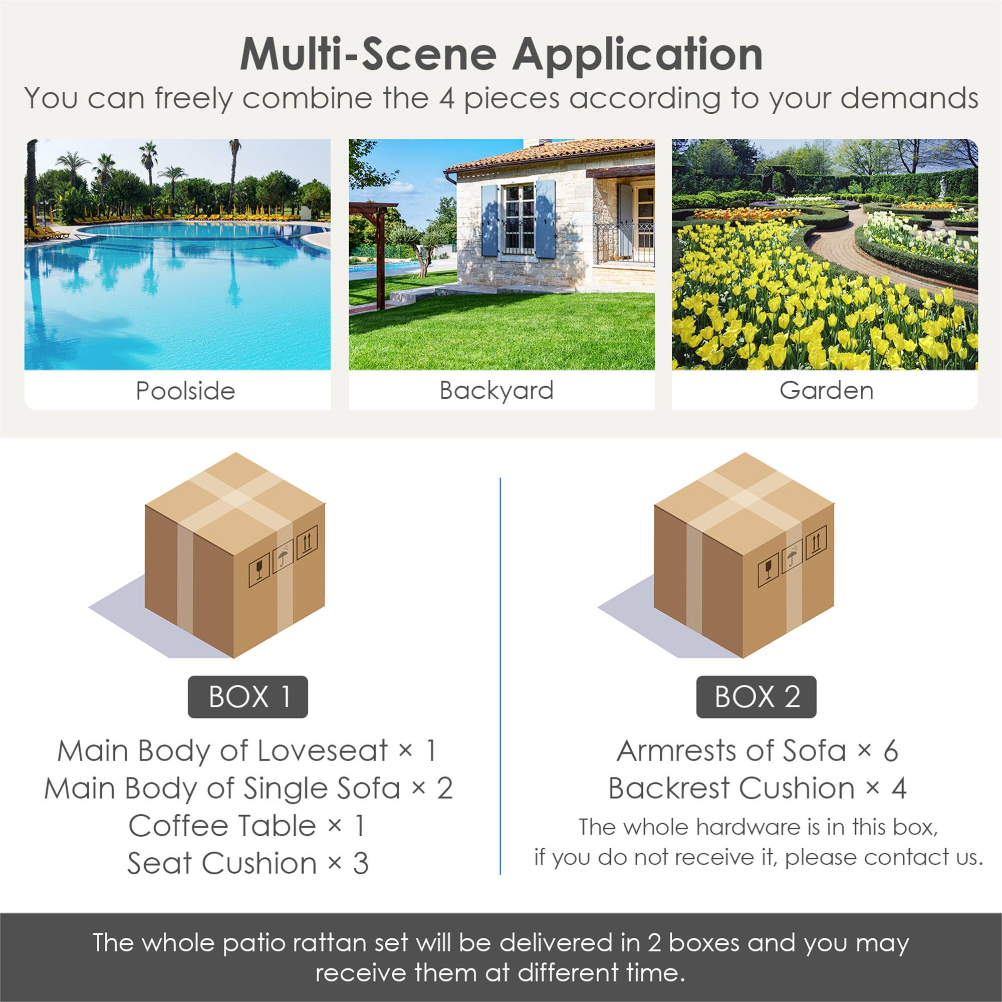 Multi-Scene Application

You can freely combine the 4 pieces according to your demands

Poolside Backyard Garden

BOX 1
Main Body of Loveseat x 1
Main Body of Single Sofa x 2
Coffee Table x 1
Seat Cushion x 3

BOX 2
Armrests of Sofa x 6
Backrest Cushion x 4

The whole hardware is in this box, if you do not receive it, please contact us.
The whole patio rattan set will be delivered in 2 boxes and you may receive them at different time.