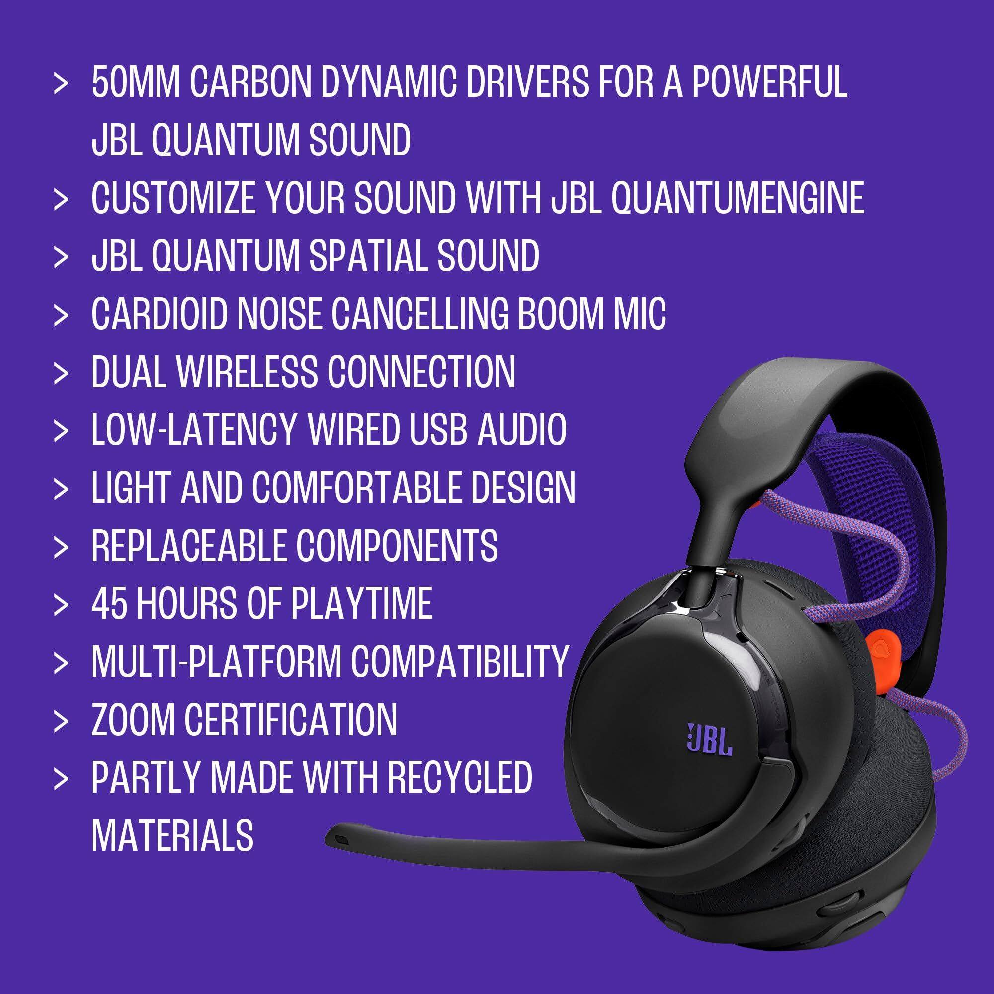 - 50MM CARBON DYNAMIC DRIVERS FOR A POWERFUL JBL QUANTUM SOUND
- CUSTOMIZE YOUR SOUND WITH JBL QUANTUMENGINE
- JBL QUANTUM SPATIAL SOUND
- CARDIOID NOISE CANCELLING BOOM MIC
- DUAL WIRELESS CONNECTION
- LOW-LATENCY WIRED USB AUDIO
- LIGHT AND COMFORTABLE DESIGN
- REPLACEABLE COMPONENTS
- 45 HOURS OF PLAYTIME
- MULTI-PLATFORM COMPATIBILITY
- ZOOM CERTIFICATION
- PARTLY MADE WITH RECYCLED MATERIALS