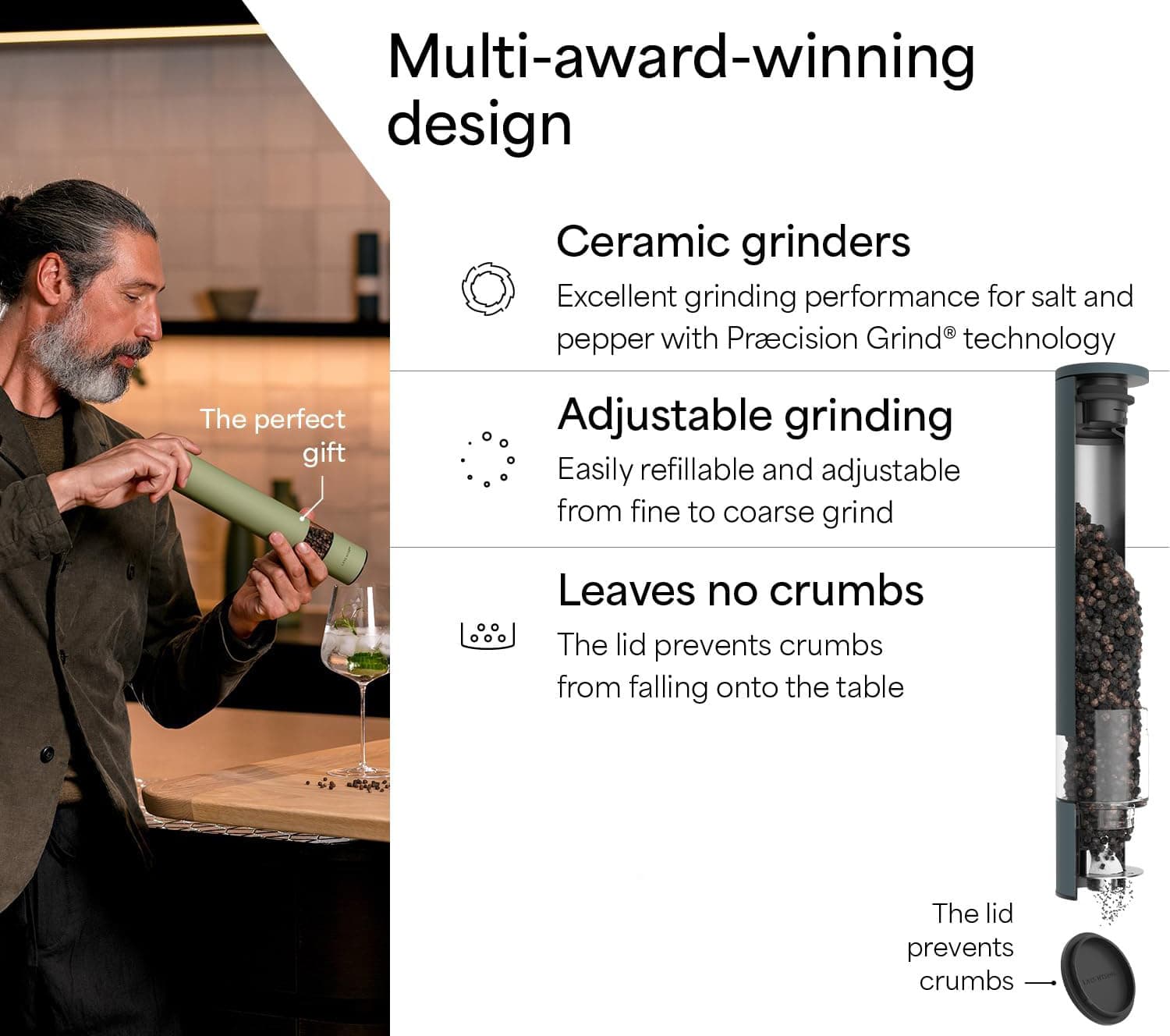 Multi-award-winning design  
Ceramic grinders  
Excellent grinding performance for salt and pepper with Precision Grind® technology  

Adjustable grinding  
Easily refillable and adjustable from fine to coarse grind  

Leaves no crumbs  
The lid prevents crumbs from falling onto the table