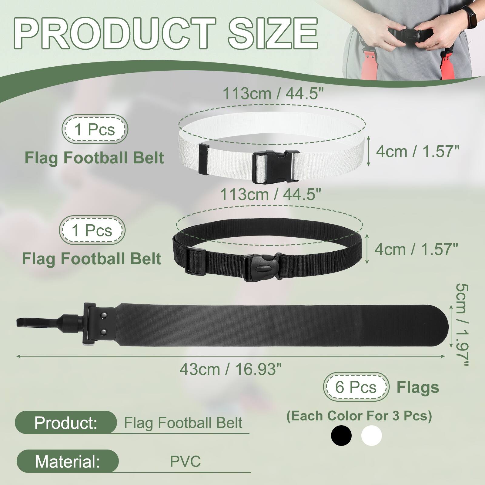 PRODUCT SIZE

113cm / 44.5" - 1 Pcs Flag Football Belt
4cm / 1.57"

113cm / 44.5" - 1 Pcs Flag Football Belt
4cm / 1.57"

5cm / 1.97" - 43cm / 16.93" - 6 Pcs Flags (Each Color For 3 Pcs)

Product: Flag Football Belt
Material: PVC