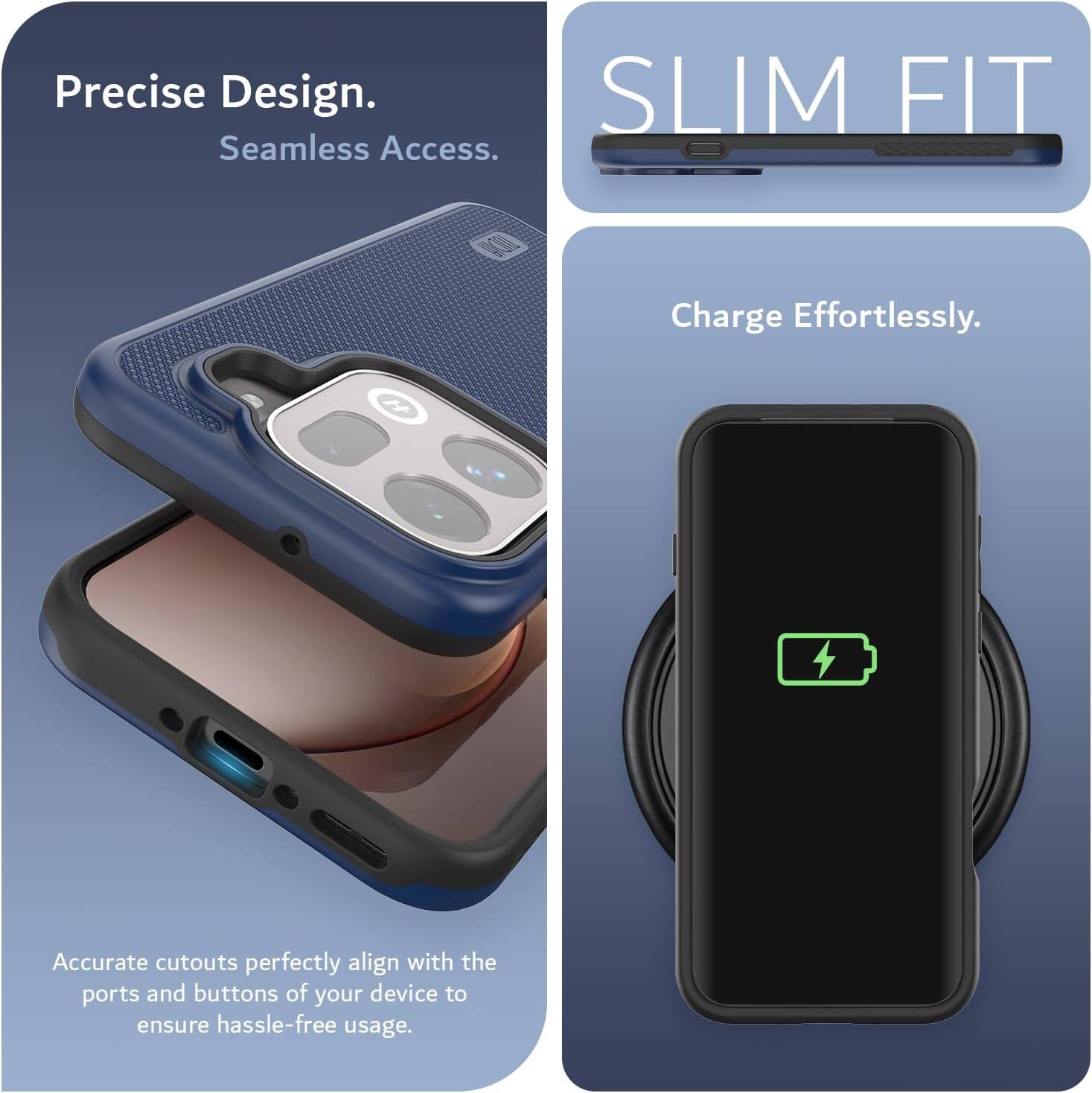 Precise Design. Seamless Access. SLIM FIT. Charge Effortlessly. Accurate cutouts perfectly align with the ports and buttons of your device to ensure hassle-free usage.