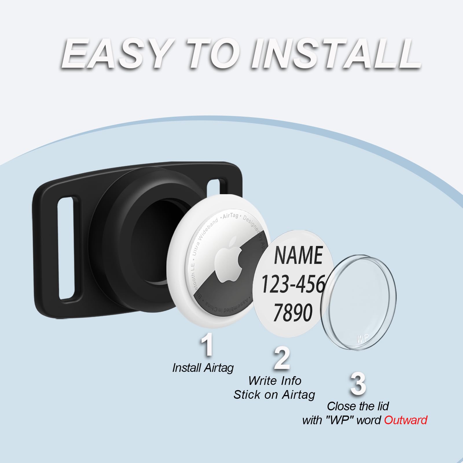 EASY TO INSTALL

1. Install AirTag
2. Write Info
3. Stick on AirTag
4. Close the lid with "WP" word Outward

NAME
123-456
7890