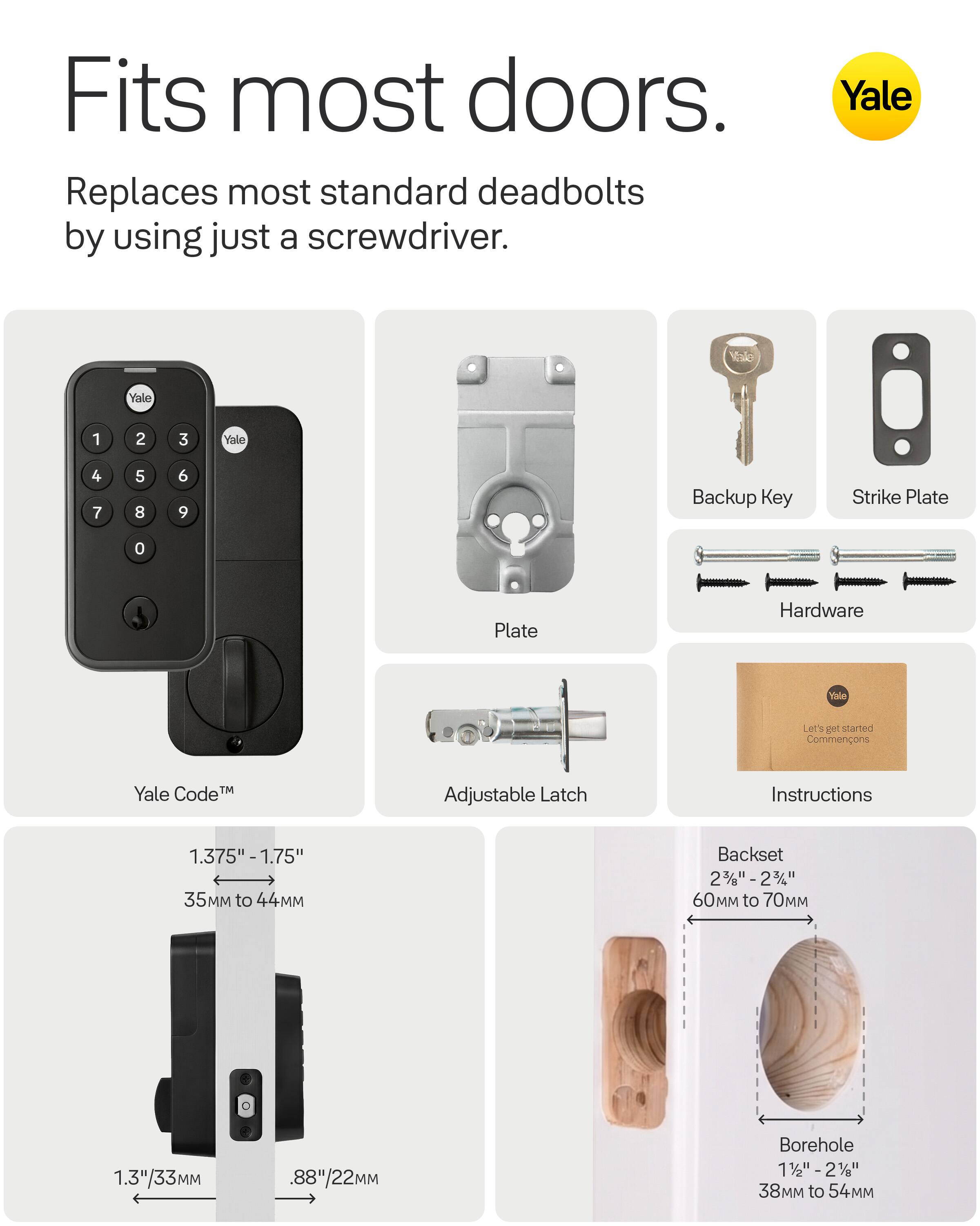 Fits most doors.  
Replaces most standard deadbolts by using just a screwdriver.  

Yale  
Yale  
1  
2  
3  
Yale  
4 7  
5 8  
6 9  
Backup Key  
Strike Plate  
0  
Plate  
Hardware  
Yale  
Let's get started  
Instructions  
Yale Code  
Adjustable Latch  

1.375" - 1.75" 35 to 44MM  
Backset 2 3/8" - 2 3/4" 60 to 70MM  
1.3"/33MM  
.88"/22MM  
Borehole 1 1/8" - 2" 38 to 54MM