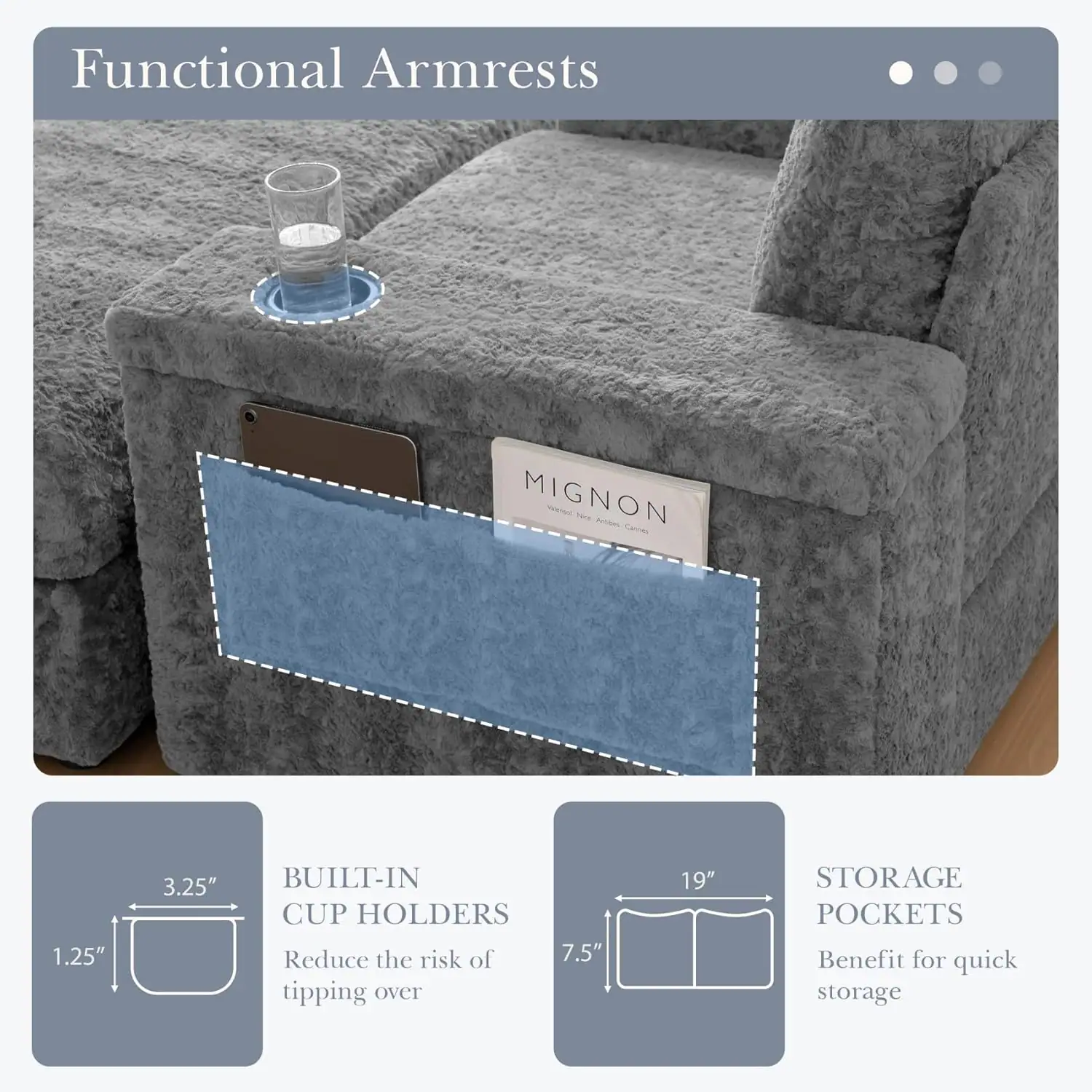 Functional Armrests

- MIGNON
- T
- Aoties
- SACas

1.25" 3.25" BUILT-IN CUP HOLDERS
Reduce the risk of tipping over

7.5" 19" STORAGE POCKETS
Benefit for quick storage