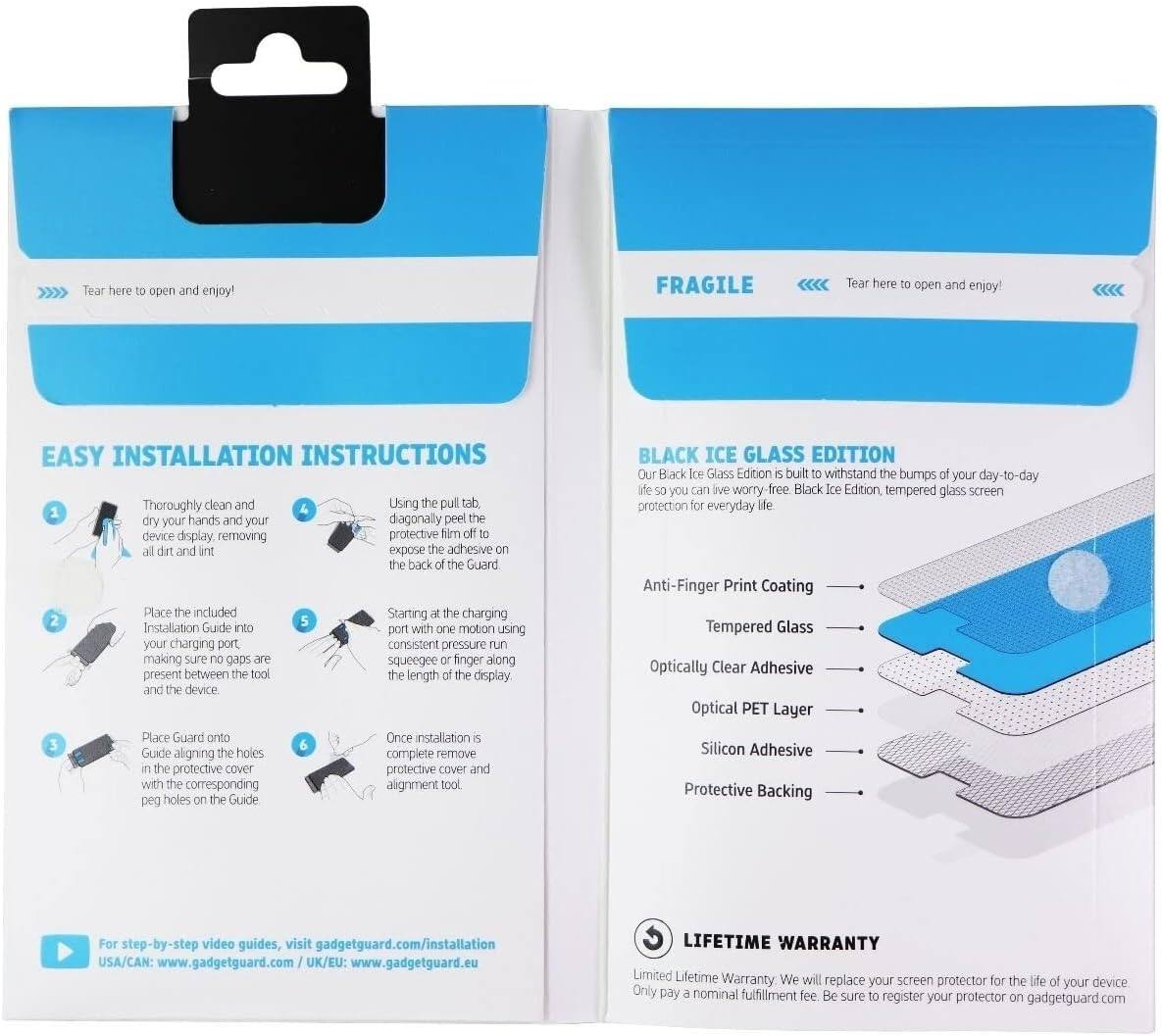 Tear here open and enjoy! FRAGILE Tear here open and enjoy! EASY INSTALLATION INSTRUCTIONS

1. Thoroughly clean and dry your hands and your device display, removing all dirt and lint.
2. Place the included Installation Guide into your charging port, making sure no gaps are present between the tool and the device.
3. Place Guard onto the Guide, aligning the holes in the protective cover with the corresponding peg holes on the Guide.
4. Using the pull tab, peel the protective film off the back of the Guard.
5. Starting at the charging port, use one motion with consistent pressure to run a squeegee or finger along the length of the display.
6. Once installation is complete, remove the protective cover and alignment tool.

BLACK ICE GLASS EDITION

Our Black Ice Glass Edition is built to withstand the bumps of your day-to-day life so you can live worry-free. Black Ice Edition, tempered glass screen protection for everyday life.

- Anti-Finger Print Coating
- Tempered Glass
- Optically Clear Adhesive
- Optical PET Layer
- Silicon Adhesive
- Protective Backing

LIFETIME WARRANTY

Limited Lifetime Warranty. We will replace your screen protector for the life of your device.