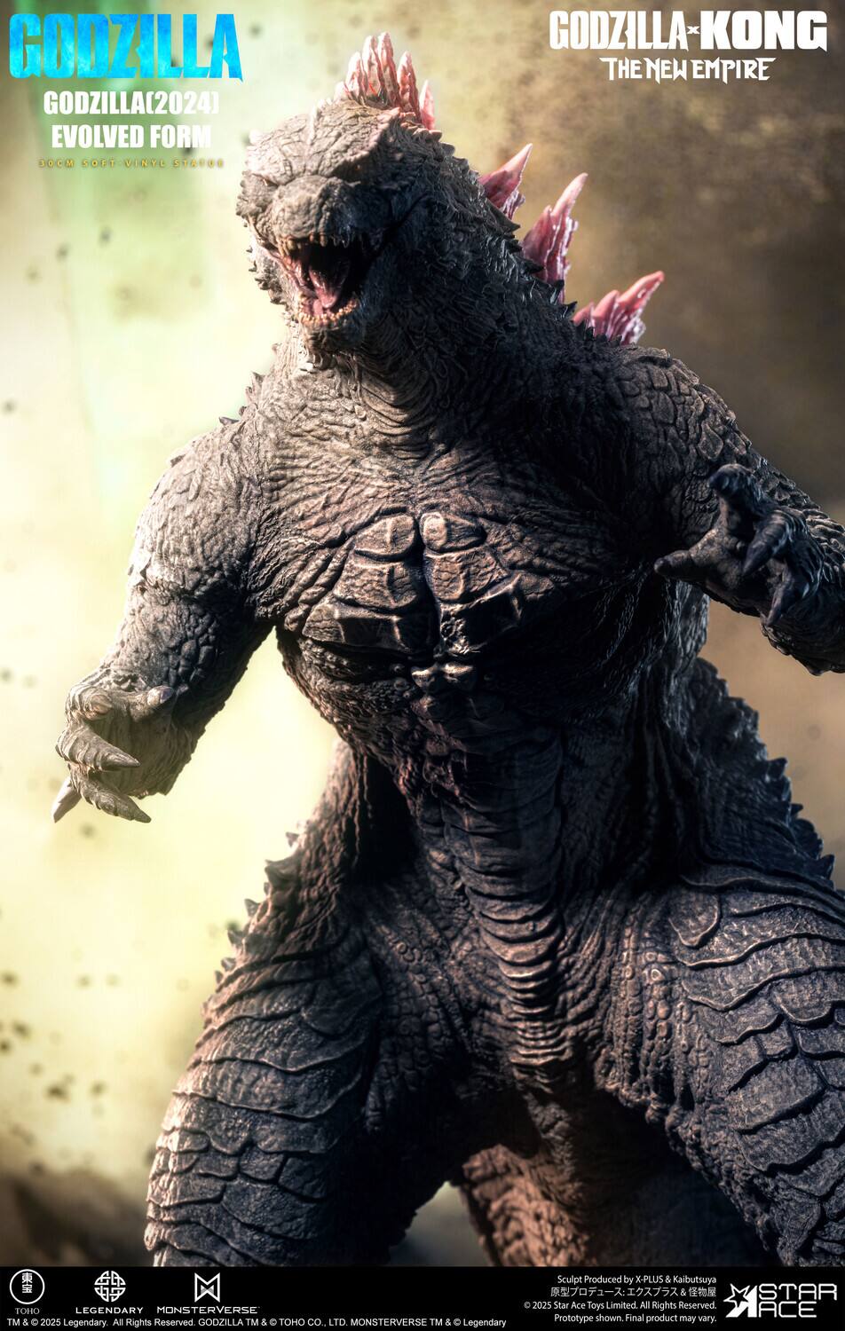 GODZILLA  
GODZILLA(2024) EVOLVED FORM  
10CM SOFT VINYL STATUE  

GODZILLA-KONG  
THE NEW EMPIRE  

Sculpt Produced by X-PLUS & Kaibutsuya  
© 2025 Star Ace Toys Limited. All Rights Reserved.  
TOHO LEGENDARY MONSTERVERSE  
Prototype shown. Final product may vary.  
TM & © 2025 Legendary. All Rights Reserved.  
GODZILLA TM & TOHO CO., LTD. MONSTERVERSE TM & Legendary STAR ACE