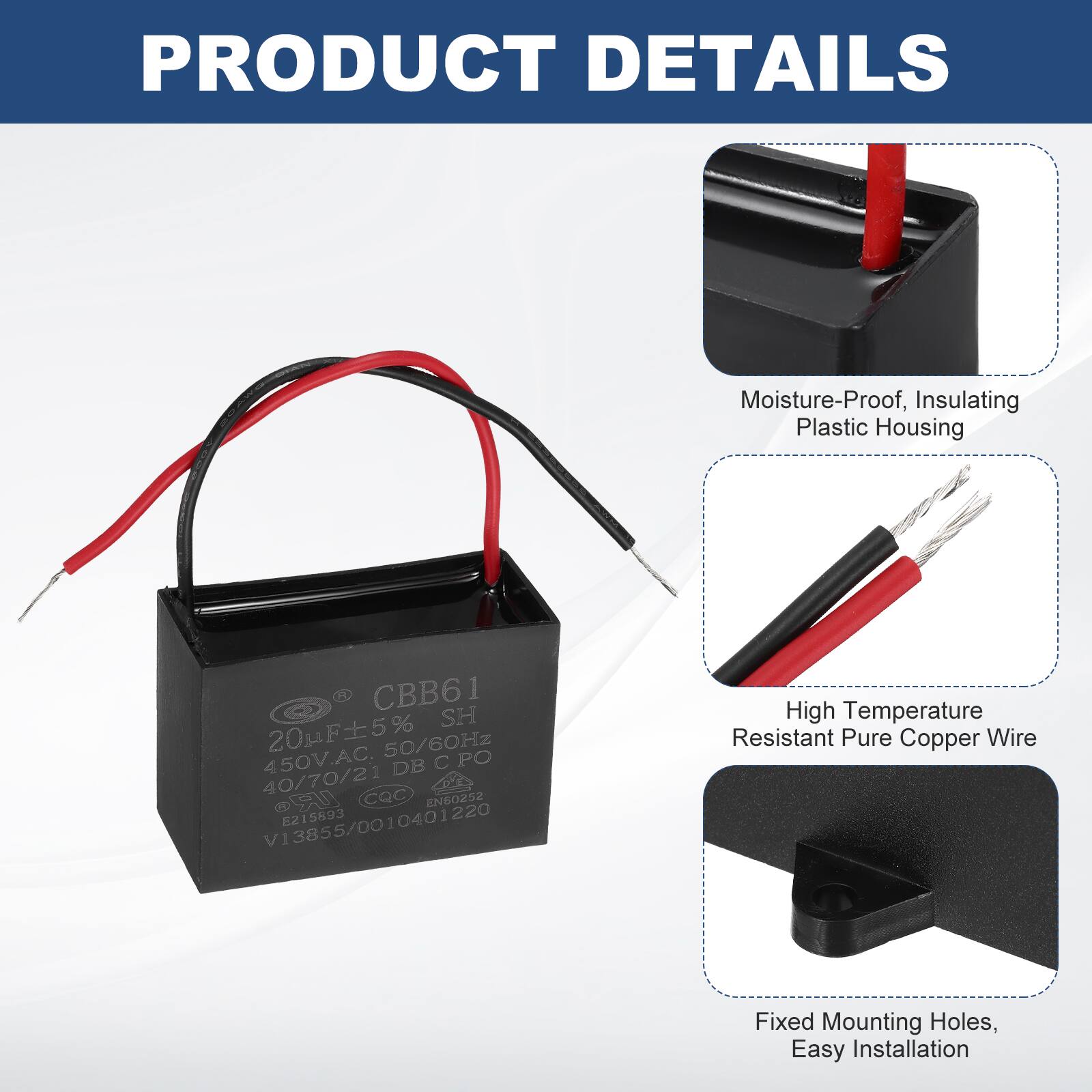 PRODUCT DETAILS

- Moisture-Proof, Insulating Plastic Housing
- High Temperature Resistant Pure Copper Wire
- Fixed Mounting Holes, Easy Installation

CBB61 SH 20F5% 20p 50/60Hz 450V.AC. DB C PO 40/70/21 CQC UR sesoana V13855/0010401220 E215893